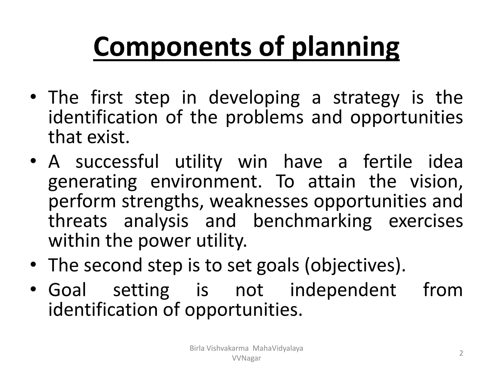 Components of planning
• The first step in developing a strategy is the
identification of the problems and opportunities
that exist.
• A successful utility win have a fertile idea
generating environment. To attain the vision,
perform strengths, weaknesses opportunities and
threats analysis and benchmarking exercises
within the power utility.
• The second step is to set goals (objectives).
• Goal setting is not independent from
identification of opportunities.
Birla Vishvakarma MahaVidyalaya
VVNagar
2
 