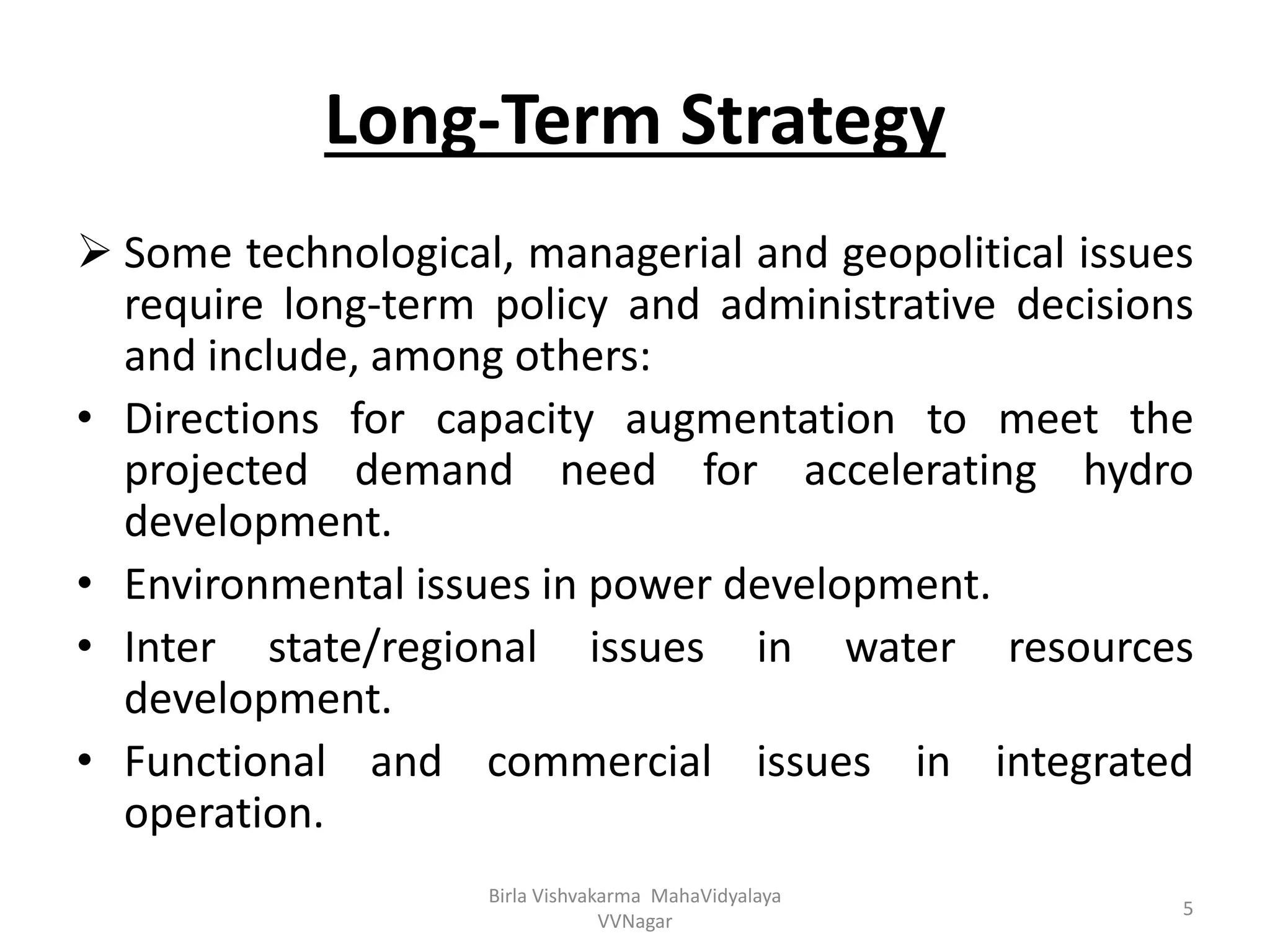 Long-Term Strategy
 Some technological, managerial and geopolitical issues
require long-term policy and administrative decisions
and include, among others:
• Directions for capacity augmentation to meet the
projected demand need for accelerating hydro
development.
• Environmental issues in power development.
• Inter state/regional issues in water resources
development.
• Functional and commercial issues in integrated
operation.
Birla Vishvakarma MahaVidyalaya
VVNagar
5
 