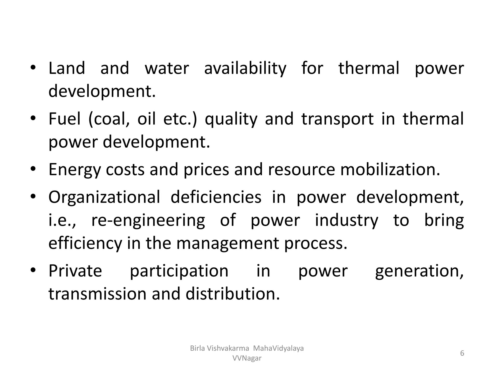 • Land and water availability for thermal power
development.
• Fuel (coal, oil etc.) quality and transport in thermal
power development.
• Energy costs and prices and resource mobilization.
• Organizational deficiencies in power development,
i.e., re-engineering of power industry to bring
efficiency in the management process.
• Private participation in power generation,
transmission and distribution.
Birla Vishvakarma MahaVidyalaya
VVNagar
6
 