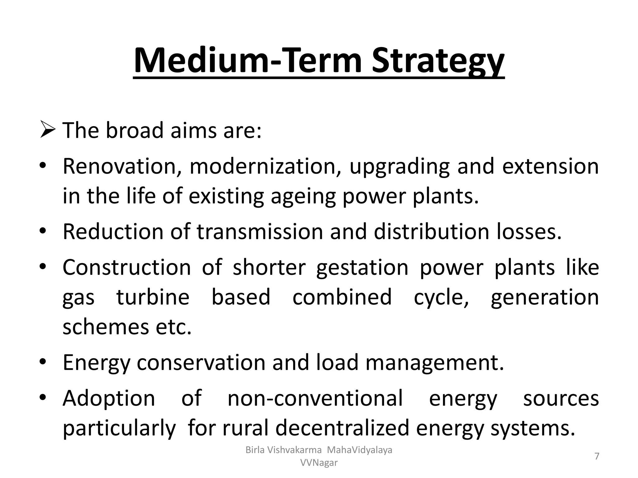 Medium-Term Strategy
 The broad aims are:
• Renovation, modernization, upgrading and extension
in the life of existing ageing power plants.
• Reduction of transmission and distribution losses.
• Construction of shorter gestation power plants like
gas turbine based combined cycle, generation
schemes etc.
• Energy conservation and load management.
• Adoption of non-conventional energy sources
particularly for rural decentralized energy systems.
Birla Vishvakarma MahaVidyalaya
VVNagar
7
 