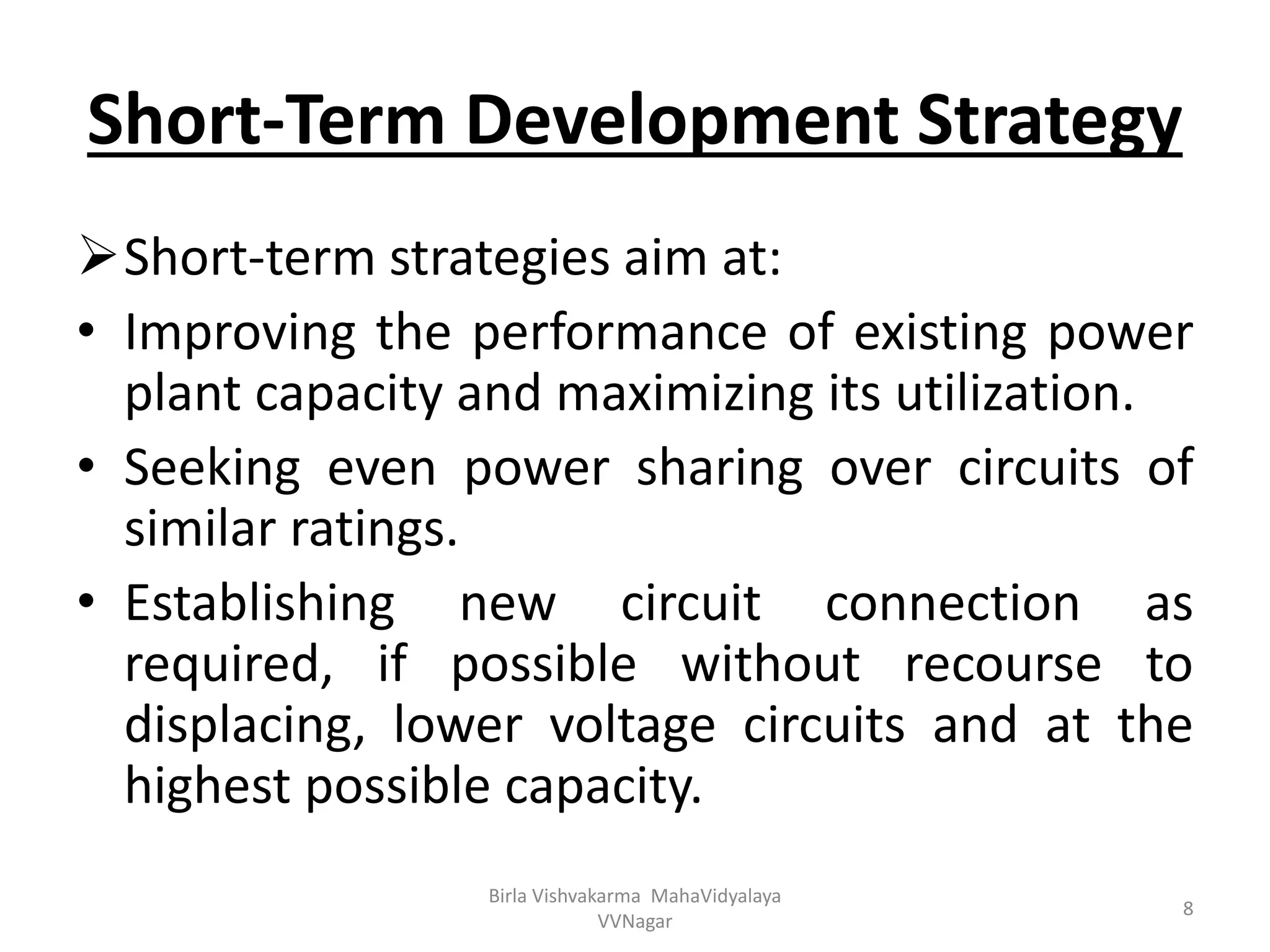 Short-Term Development Strategy
Short-term strategies aim at:
• Improving the performance of existing power
plant capacity and maximizing its utilization.
• Seeking even power sharing over circuits of
similar ratings.
• Establishing new circuit connection as
required, if possible without recourse to
displacing, lower voltage circuits and at the
highest possible capacity.
Birla Vishvakarma MahaVidyalaya
VVNagar
8
 