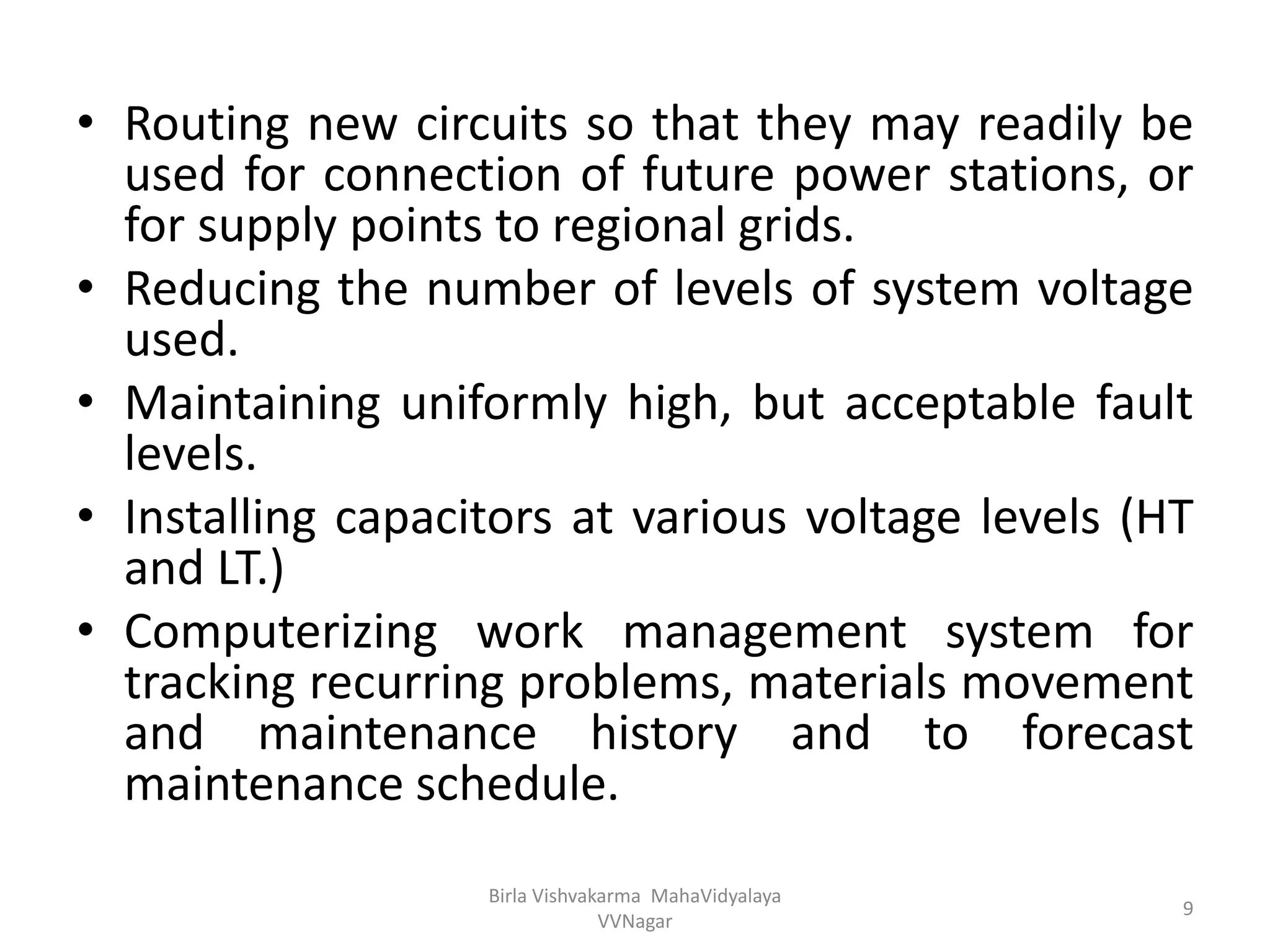 • Routing new circuits so that they may readily be
used for connection of future power stations, or
for supply points to regional grids.
• Reducing the number of levels of system voltage
used.
• Maintaining uniformly high, but acceptable fault
levels.
• Installing capacitors at various voltage levels (HT
and LT.)
• Computerizing work management system for
tracking recurring problems, materials movement
and maintenance history and to forecast
maintenance schedule.
Birla Vishvakarma MahaVidyalaya
VVNagar
9
 