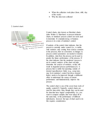  When the collection took place (hour, shift, day
of the week)
 Why the data were collected
2. Control chart
Control charts, also known as Shewhart charts
(after Walter A. Shewhart) or process-behavior
charts, in statistical process control are tools used
to determine if a manufacturing or business
process is in a state of statistical control.
If analysis of the control chart indicates that the
process is currently under control (i.e., is stable,
with variation only coming from sources common
to the process), then no corrections or changes to
process control parameters are needed or desired.
In addition, data from the process can be used to
predict the future performance of the process. If
the chart indicates that the monitored process is
not in control, analysis of the chart can help
determine the sources of variation, as this will
result in degraded process performance.[1] A
process that is stable but operating outside of
desired (specification) limits (e.g., scrap rates
may be in statistical control but above desired
limits) needs to be improved through a deliberate
effort to understand the causes of current
performance and fundamentally improve the
process.
The control chart is one of the seven basic tools of
quality control.[3] Typically control charts are
used for time-series data, though they can be used
for data that have logical comparability (i.e. you
want to compare samples that were taken all at
the same time, or the performance of different
individuals), however the type of chart used to do
this requires consideration.
 