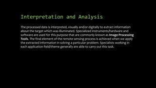 Interpretation and Analysis
The processed data is interpreted, visually and/or digitally to extract information
about the target which was illuminated. Specialized instruments/hardware and
software are used for this purpose that are commonly known as Image Processing
Tools. The final element of the remote sensing process is achieved when we apply
the extracted information in solving a particular problem. Specialists working in
each application field/theme generally are able to carry out this task.
 