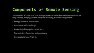 Components of Remote Sensing
The methods of collection, processing & interpretation of remotely sensed data are
very adverse, imaging systems have the following essential components:
• Energy Source or Illumination
• Interaction with the Target
• Recording of Energy by the sensors
• Transmission, Reception and processing
• Interpretation and Analysis
 