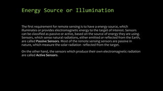 Energy Source or Illumination
The first requirement for remote sensing is to have a energy source, which
illuminates or provides electromagnetic energy to the target of interest. Sensors
can be classified as passive or active, based on the source of energy they are using.
Sensors, which sense natural radiations, either emitted or reflected from the Earth,
are called Passive Sensors. Most of the remote sensing sensors are passive in
nature, which measure the solar radiation reflected from the target.
On the other hand, the sensors which produce their own electromagnetic radiation
are called Active Sensors.
 