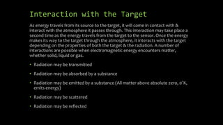 Interaction with the Target
As energy travels from its source to the target, it will come in contact with &
interact with the atmosphere it passes through. This interaction may take place a
second time as the energy travels from the target to the sensor. Once the energy
makes its way to the target through the atmosphere, it interacts with the target
depending on the properties of both the target & the radiation. A number of
interactions are possible when electromagnetic energy encounters matter,
whether solid, liquid or gas.
• Radiation may be transmitted
• Radiation may be absorbed by a substance
• Radiation may be emitted by a substance (All matter above absolute zero, 0˚K,
emits energy)
• Radiation may be scattered
• Radiation may be reflected
 