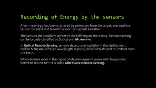 Recording of Energy by the sensors
After the energy has been scattered by or emitted from the target, we require a
sensor to collect and record the electromagnetic radiation.
The sensors are popularly known by the EMR region they sense. Remote sensing
can be broadly classified as Optical and Microwave.
In Optical Remote Sensing, sensors detect solar radiation in the visible, near,
middle & thermal infrared wavelength regions, reflected/scattered or emitted from
the Earth.
When Sensors work in the region of electromagnetic waves with frequencies
between 10⁹ and 10¹² Hz is called Microwave Remote Sensing.
 