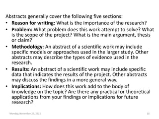 Abstracts generally cover the following five sections:
• Reason for writing: What is the importance of the research?
• Problem: What problem does this work attempt to solve? What
is the scope of the project? What is the main argument, thesis
or claim?
• Methodology: An abstract of a scientific work may include
specific models or approaches used in the larger study. Other
abstracts may describe the types of evidence used in the
research.
• Results: An abstract of a scientific work may include specific
data that indicates the results of the project. Other abstracts
may discuss the findings in a more general way.
• Implications: How does this work add to the body of
knowledge on the topic? Are there any practical or theoretical
applications from your findings or implications for future
research?
Monday, November 20, 2023 10
 