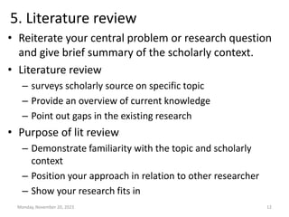 5. Literature review
• Reiterate your central problem or research question
and give brief summary of the scholarly context.
• Literature review
– surveys scholarly source on specific topic
– Provide an overview of current knowledge
– Point out gaps in the existing research
• Purpose of lit review
– Demonstrate familiarity with the topic and scholarly
context
– Position your approach in relation to other researcher
– Show your research fits in
Monday, November 20, 2023 12
 