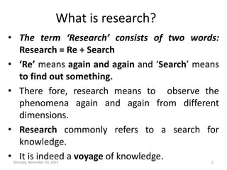 What is research?
• The term ‘Research’ consists of two words:
Research = Re + Search
• ‘Re’ means again and again and ‘Search’ means
to find out something.
• There fore, research means to observe the
phenomena again and again from different
dimensions.
• Research commonly refers to a search for
knowledge.
• It is indeed a voyage of knowledge.
Monday, November 20, 2023 2
 