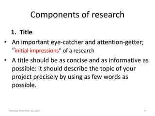 Components of research
1. Title
• An important eye-catcher and attention-getter;
“initial impressions” of a research
• A title should be as concise and as informative as
possible: it should describe the topic of your
project precisely by using as few words as
possible.
Monday, November 20, 2023 4
 