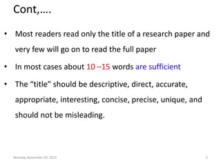 Cont,….
• Most readers read only the title of a research paper and
very few will go on to read the full paper
• In most cases about 10 –15 words are sufficient
• The “title” should be descriptive, direct, accurate,
appropriate, interesting, concise, precise, unique, and
should not be misleading.
Monday, November 20, 2023 5
 