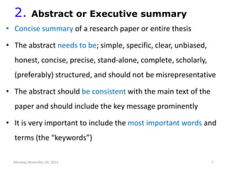 2. Abstract or Executive summary
• Concise summary of a research paper or entire thesis
• The abstract needs to be; simple, specific, clear, unbiased,
honest, concise, precise, stand-alone, complete, scholarly,
(preferably) structured, and should not be misrepresentative
• The abstract should be consistent with the main text of the
paper and should include the key message prominently
• It is very important to include the most important words and
terms (the “keywords”)
Monday, November 20, 2023 7
 