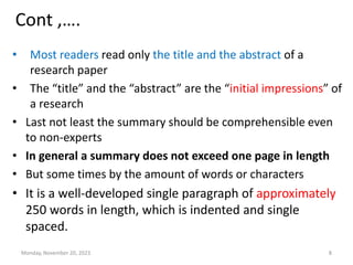 Cont ,….
• Most readers read only the title and the abstract of a
research paper
• The “title” and the “abstract” are the “initial impressions” of
a research
• Last not least the summary should be comprehensible even
to non-experts
• In general a summary does not exceed one page in length
• But some times by the amount of words or characters
• It is a well-developed single paragraph of approximately
250 words in length, which is indented and single
spaced.
Monday, November 20, 2023 8
 