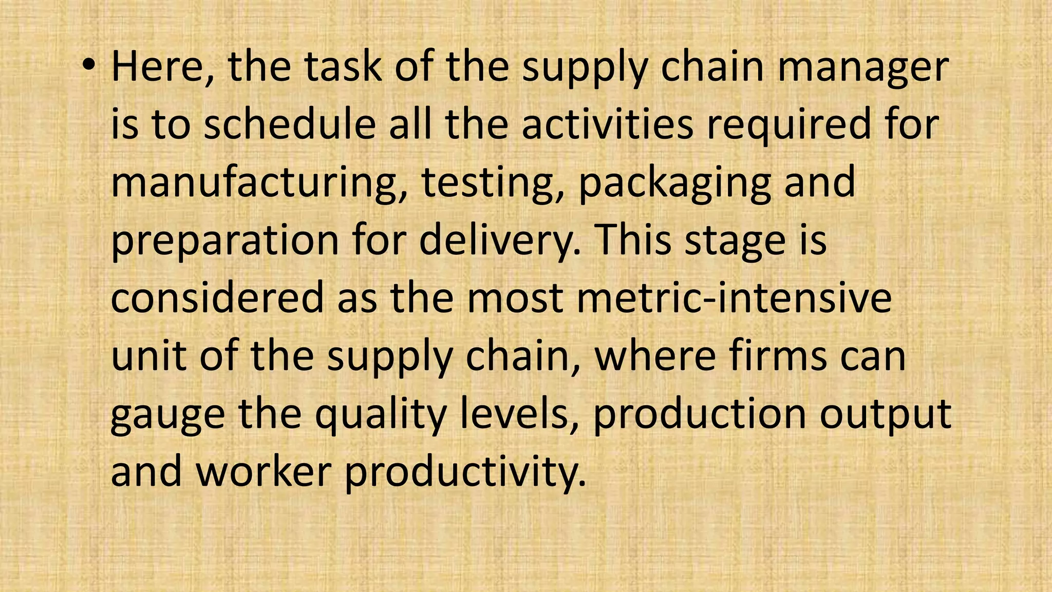 • Here, the task of the supply chain manager
is to schedule all the activities required for
manufacturing, testing, packaging and
preparation for delivery. This stage is
considered as the most metric-intensive
unit of the supply chain, where firms can
gauge the quality levels, production output
and worker productivity.
 