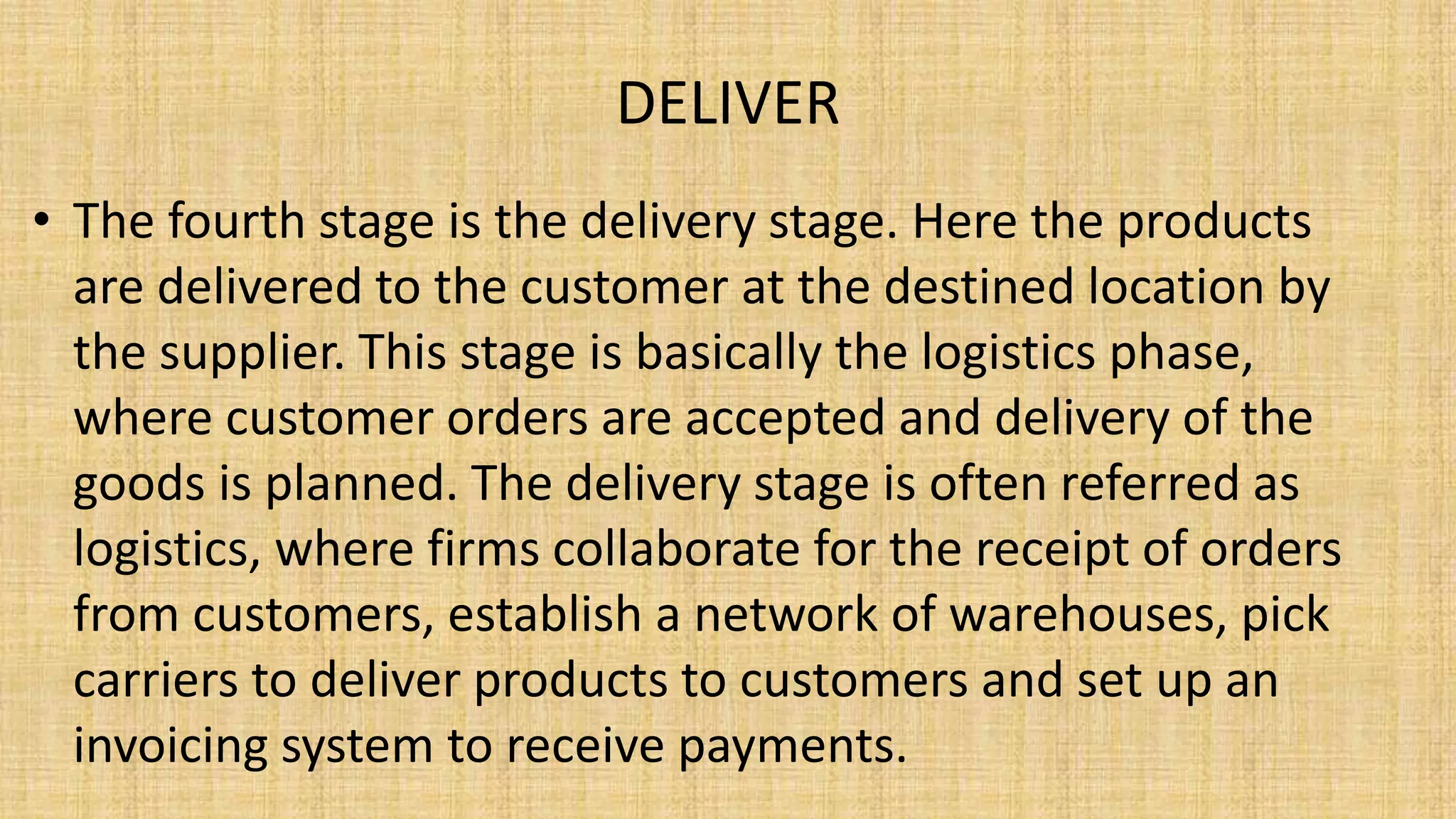 DELIVER
• The fourth stage is the delivery stage. Here the products
are delivered to the customer at the destined location by
the supplier. This stage is basically the logistics phase,
where customer orders are accepted and delivery of the
goods is planned. The delivery stage is often referred as
logistics, where firms collaborate for the receipt of orders
from customers, establish a network of warehouses, pick
carriers to deliver products to customers and set up an
invoicing system to receive payments.
 