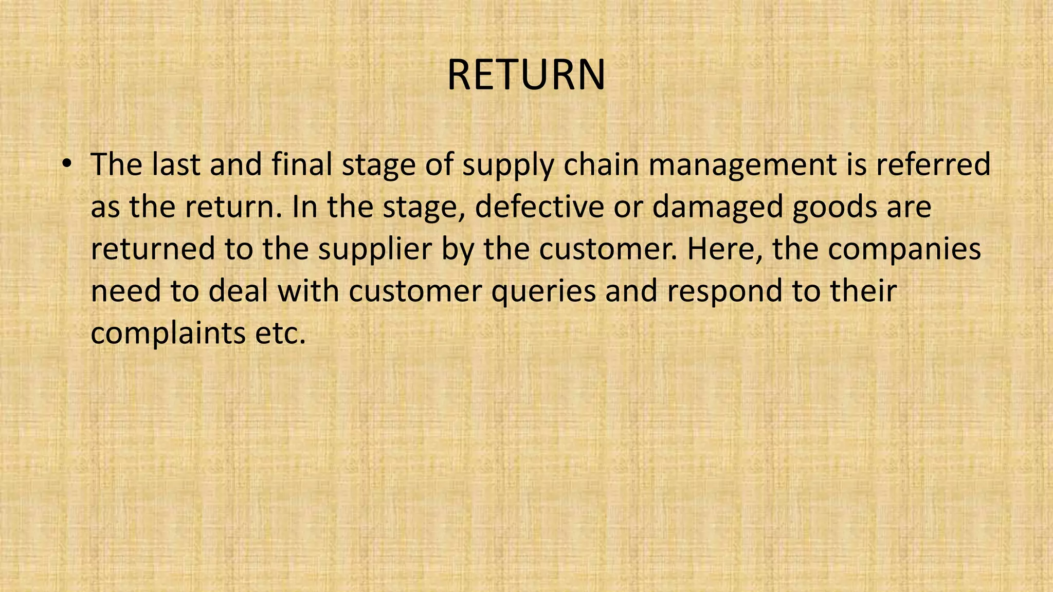 RETURN
• The last and final stage of supply chain management is referred
as the return. In the stage, defective or damaged goods are
returned to the supplier by the customer. Here, the companies
need to deal with customer queries and respond to their
complaints etc.
 