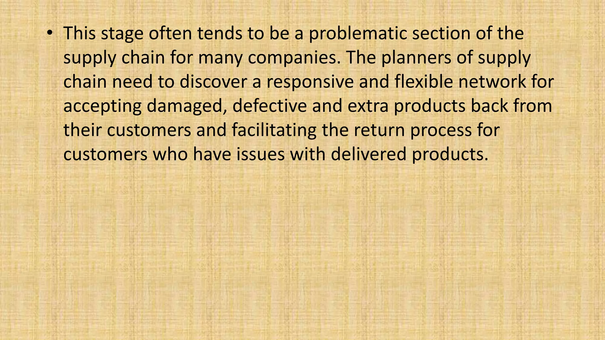 • This stage often tends to be a problematic section of the
supply chain for many companies. The planners of supply
chain need to discover a responsive and flexible network for
accepting damaged, defective and extra products back from
their customers and facilitating the return process for
customers who have issues with delivered products.
 