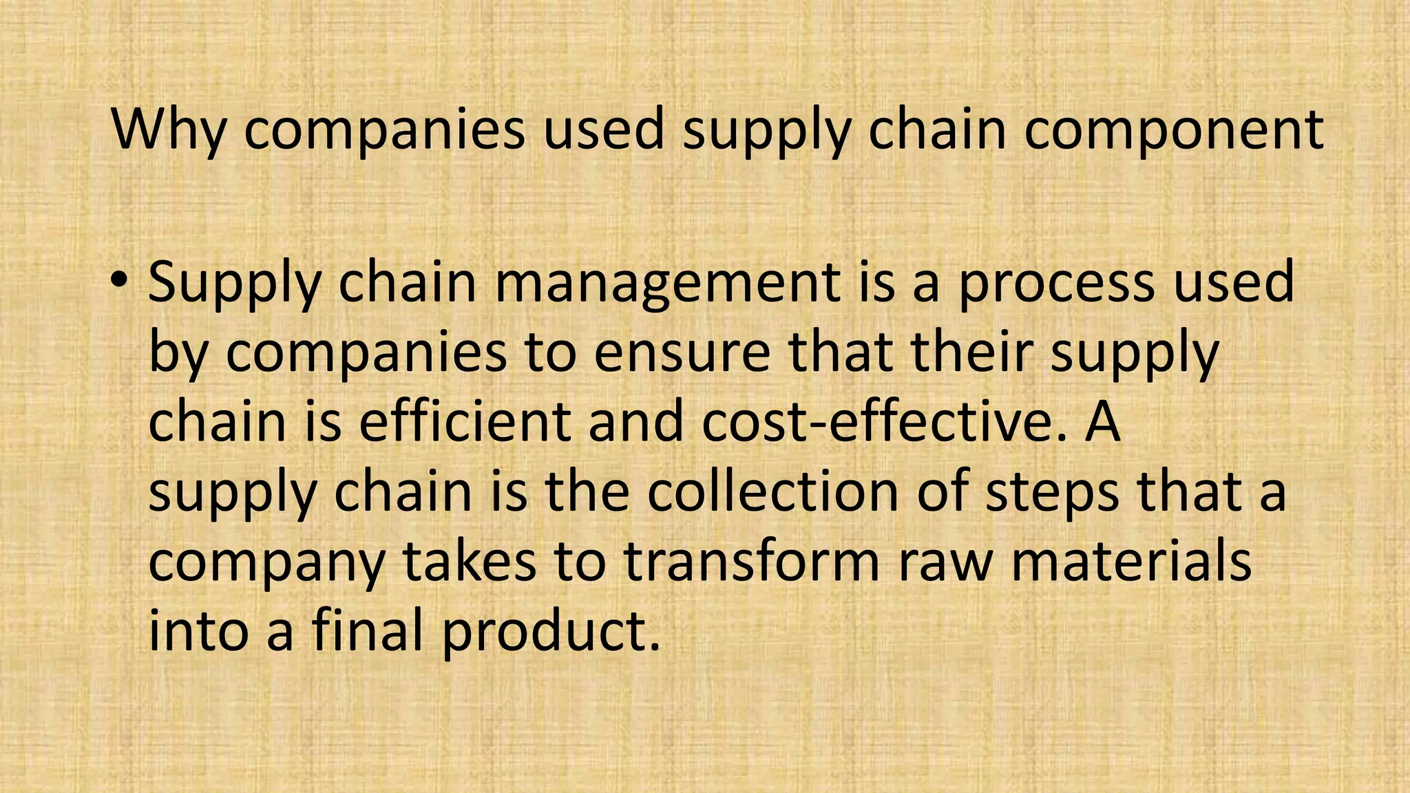 Why companies used supply chain component
• Supply chain management is a process used
by companies to ensure that their supply
chain is efficient and cost-effective. A
supply chain is the collection of steps that a
company takes to transform raw materials
into a final product.
 