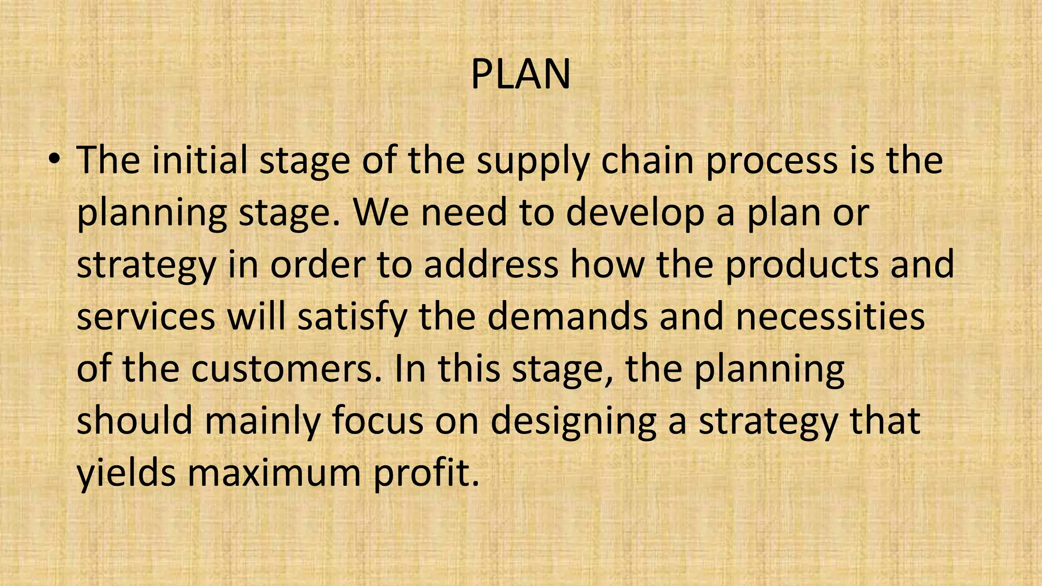 PLAN
• The initial stage of the supply chain process is the
planning stage. We need to develop a plan or
strategy in order to address how the products and
services will satisfy the demands and necessities
of the customers. In this stage, the planning
should mainly focus on designing a strategy that
yields maximum profit.
 