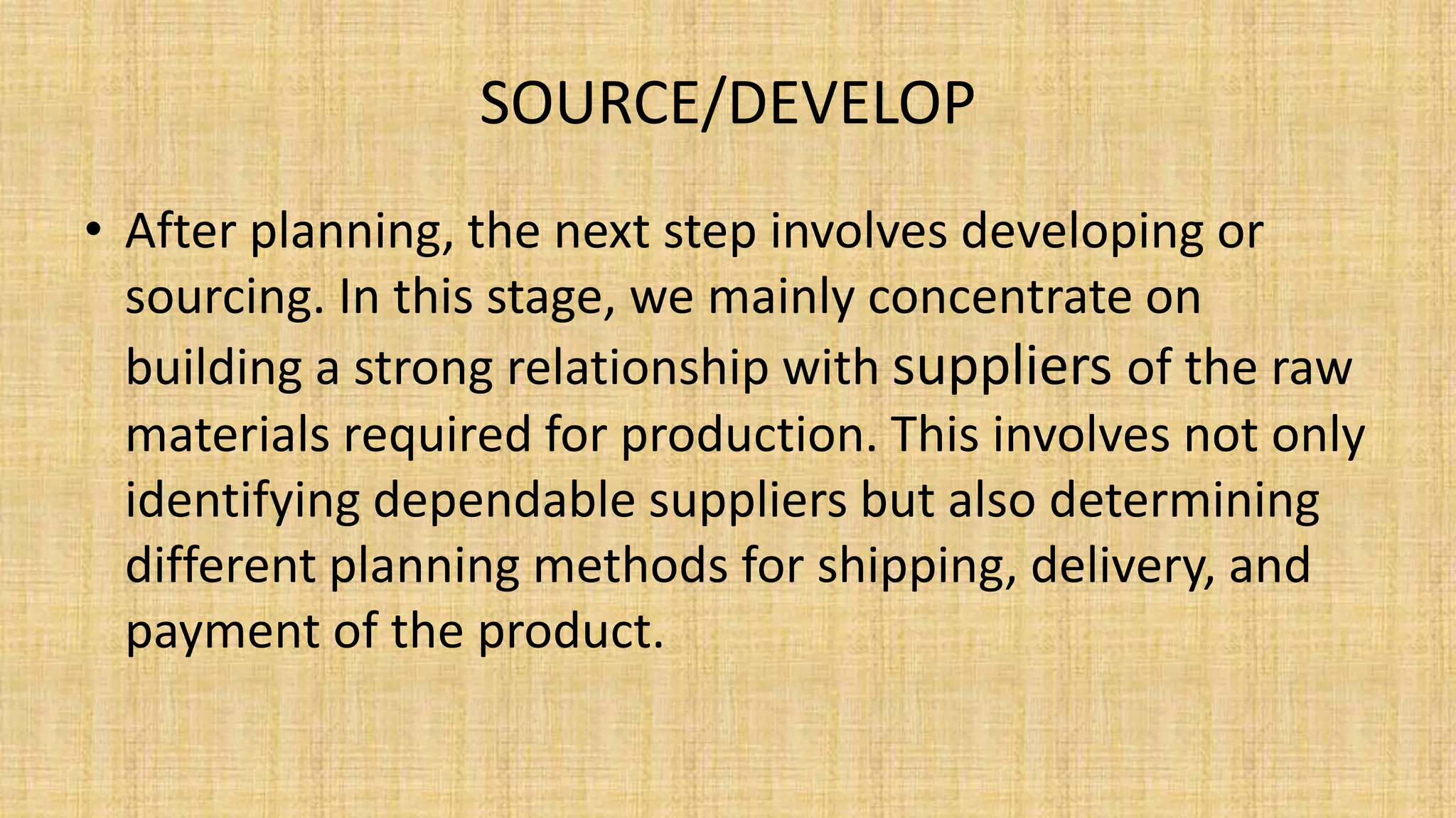 SOURCE/DEVELOP
• After planning, the next step involves developing or
sourcing. In this stage, we mainly concentrate on
building a strong relationship with suppliers of the raw
materials required for production. This involves not only
identifying dependable suppliers but also determining
different planning methods for shipping, delivery, and
payment of the product.
 
