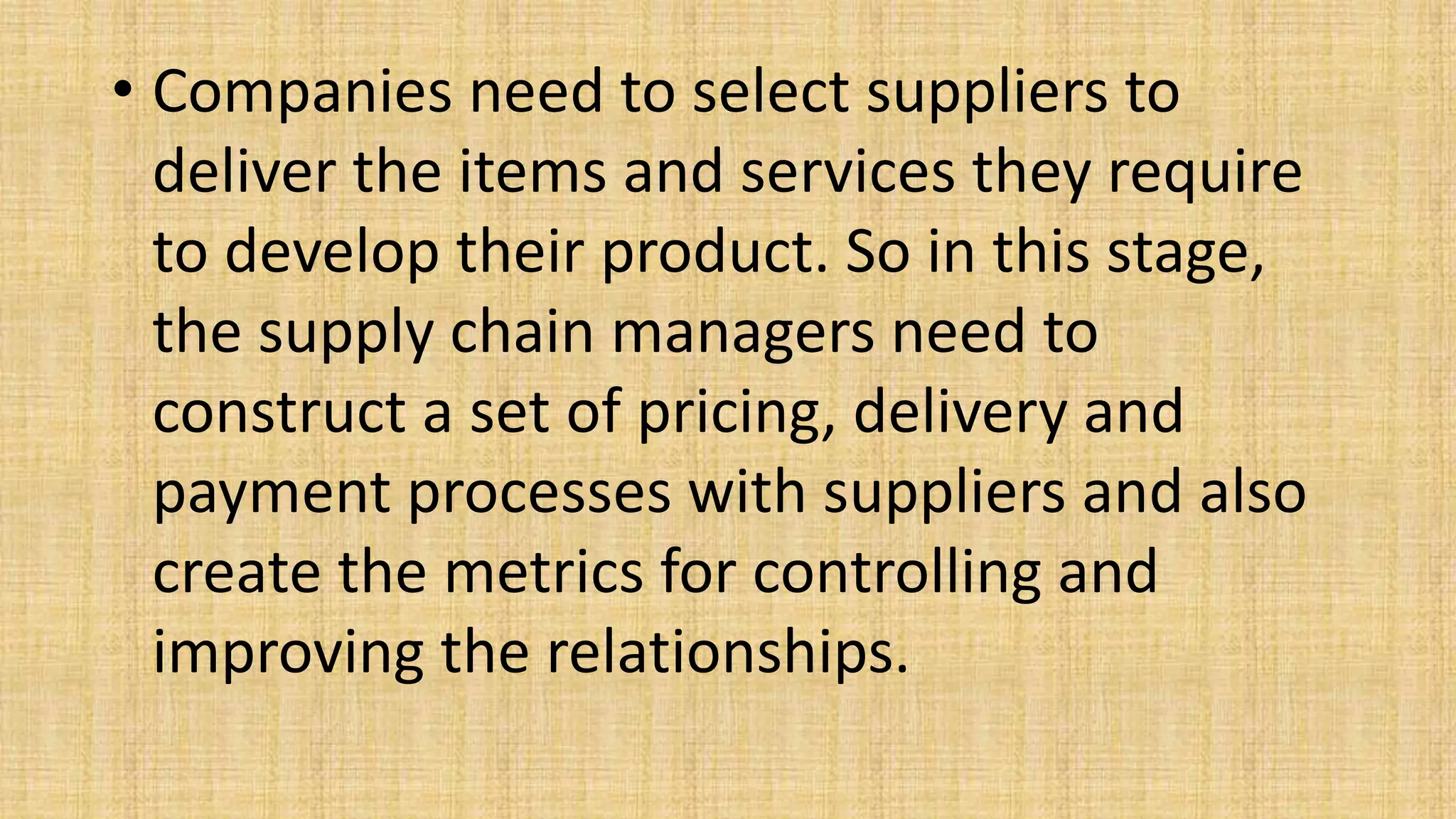 • Companies need to select suppliers to
deliver the items and services they require
to develop their product. So in this stage,
the supply chain managers need to
construct a set of pricing, delivery and
payment processes with suppliers and also
create the metrics for controlling and
improving the relationships.
 