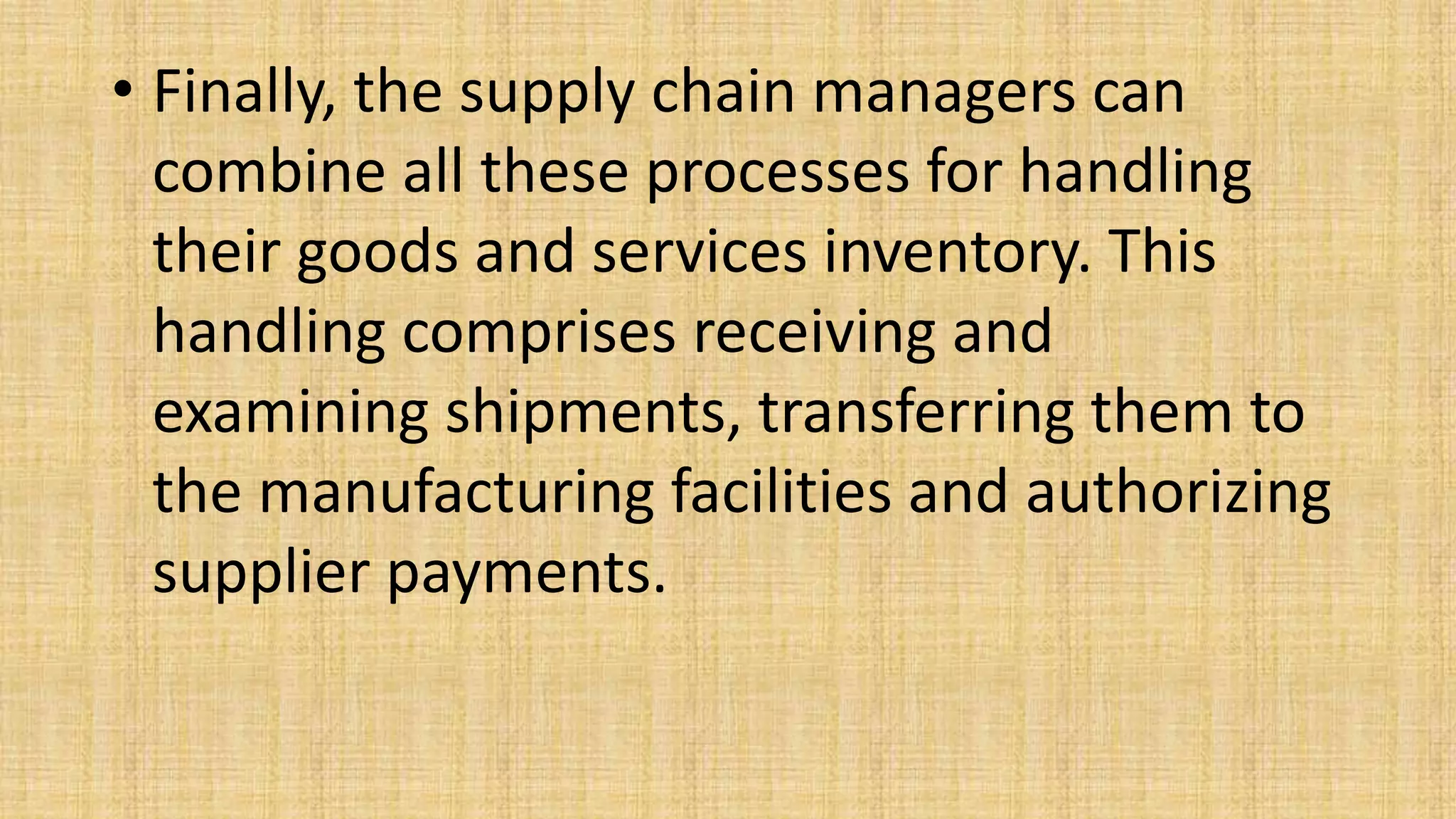 • Finally, the supply chain managers can
combine all these processes for handling
their goods and services inventory. This
handling comprises receiving and
examining shipments, transferring them to
the manufacturing facilities and authorizing
supplier payments.
 