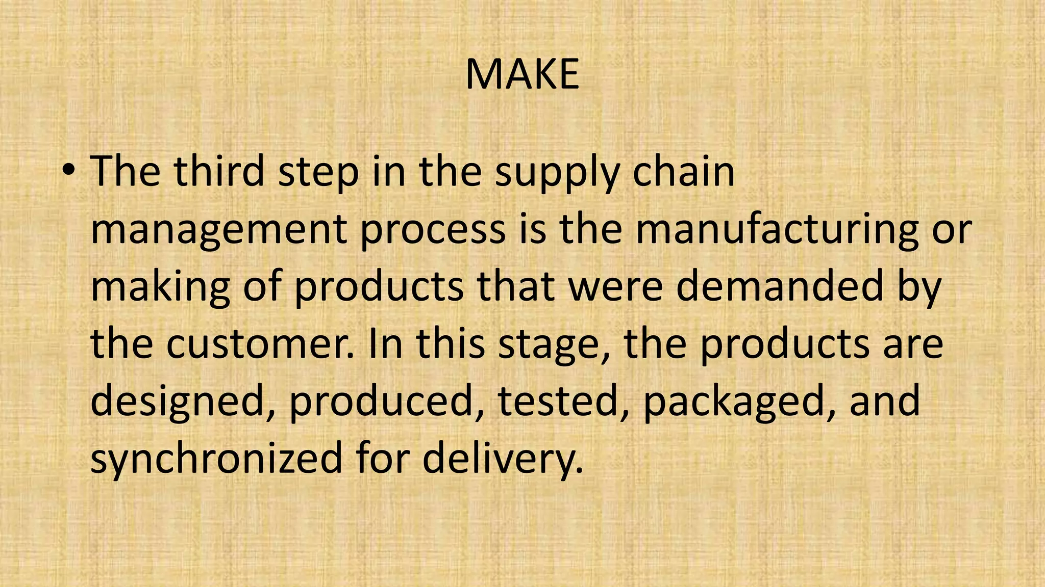 MAKE
• The third step in the supply chain
management process is the manufacturing or
making of products that were demanded by
the customer. In this stage, the products are
designed, produced, tested, packaged, and
synchronized for delivery.
 