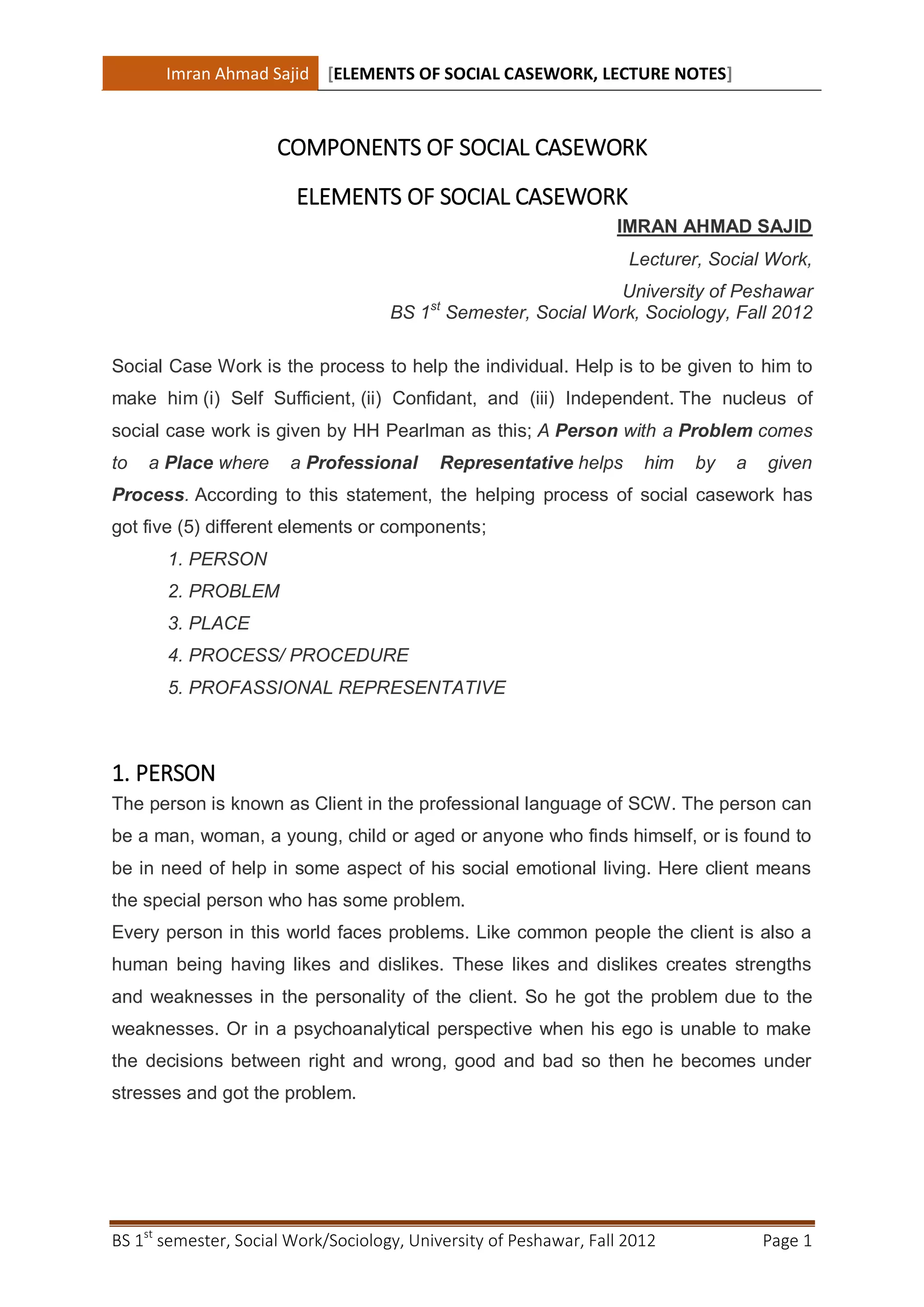 Imran Ahmad Sajid [ELEMENTS OF SOCIAL CASEWORK, LECTURE NOTES]



                      COMPONENTS OF SOCIAL CASEWORK
                        ELEMENTS OF SOCIAL CASEWORK
                                                                   IMRAN AHMAD SAJID
                                                                     Lecturer, Social Work,
                                                             University of Peshawar
                                          st
                                     BS 1 Semester, Social Work, Sociology, Fall 2012

Social Case Work is the process to help the individual. Help is to be given to him to
make him (i) Self Sufficient, (ii) Confidant, and (iii) Independent. The nucleus of
social case work is given by HH Pearlman as this; A Person with a Problem comes
to   a Place where     a Professional      Representative helps        him   by   a   given
Process. According to this statement, the helping process of social casework has
got five (5) different elements or components;
       1. PERSON
       2. PROBLEM
       3. PLACE
       4. PROCESS/ PROCEDURE
       5. PROFASSIONAL REPRESENTATIVE



1. PERSON
The person is known as Client in the professional language of SCW. The person can
be a man, woman, a young, child or aged or anyone who finds himself, or is found to
be in need of help in some aspect of his social emotional living. Here client means
the special person who has some problem.
Every person in this world faces problems. Like common people the client is also a
human being having likes and dislikes. These likes and dislikes creates strengths
and weaknesses in the personality of the client. So he got the problem due to the
weaknesses. Or in a psychoanalytical perspective when his ego is unable to make
the decisions between right and wrong, good and bad so then he becomes under
stresses and got the problem.




BS 1st semester, Social Work/Sociology, University of Peshawar, Fall 2012             Page 1
 