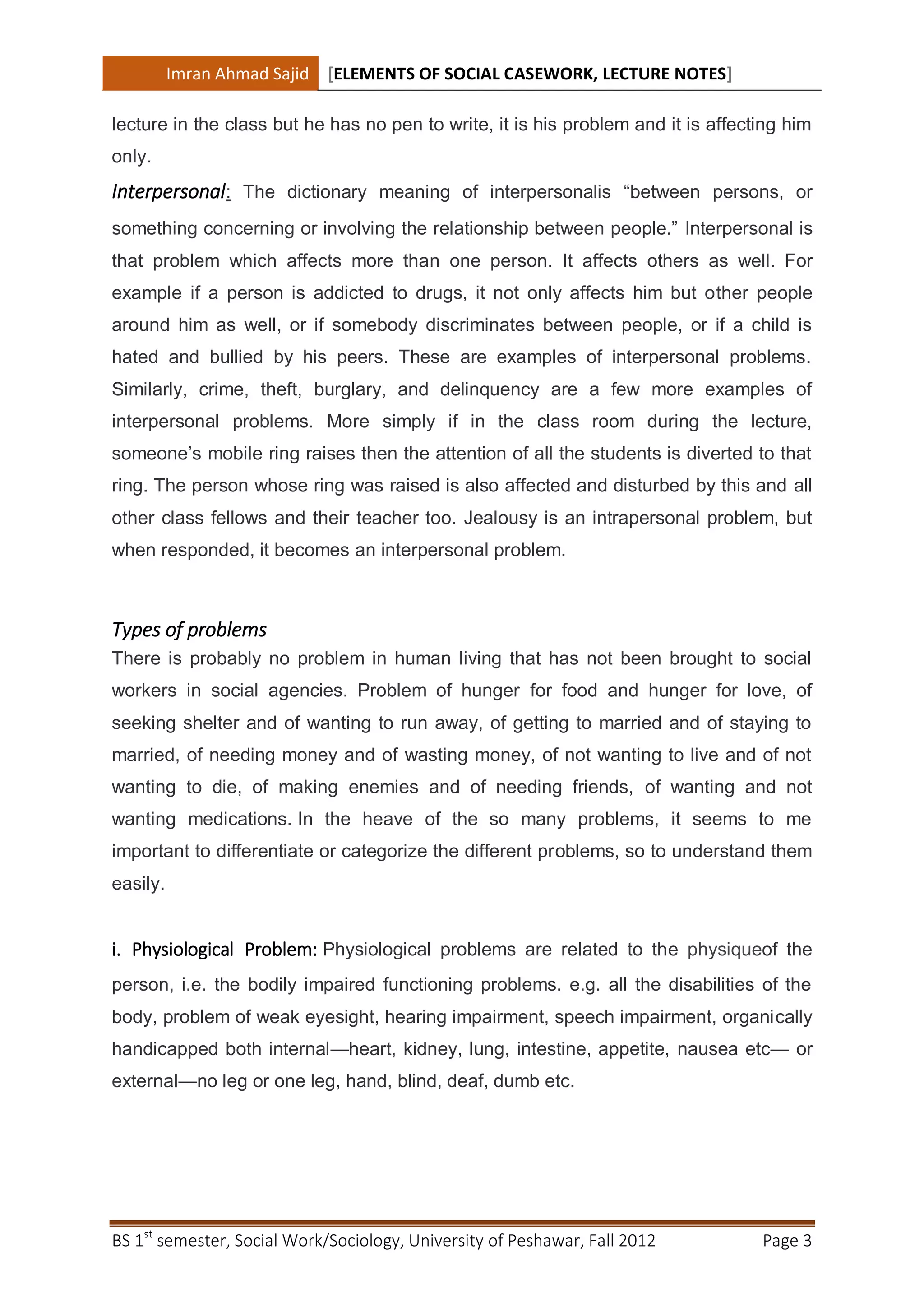Imran Ahmad Sajid [ELEMENTS OF SOCIAL CASEWORK, LECTURE NOTES]

lecture in the class but he has no pen to write, it is his problem and it is affecting him
only.
Interpersonal: The dictionary meaning of interpersonalis “between persons, or
something concerning or involving the relationship between people.” Interpersonal is
that problem which affects more than one person. It affects others as well. For
example if a person is addicted to drugs, it not only affects him but other people
around him as well, or if somebody discriminates between people, or if a child is
hated and bullied by his peers. These are examples of interpersonal problems.
Similarly, crime, theft, burglary, and delinquency are a few more examples of
interpersonal problems. More simply if in the class room during the lecture,
someone’s mobile ring raises then the attention of all the students is diverted to that
ring. The person whose ring was raised is also affected and disturbed by this and all
other class fellows and their teacher too. Jealousy is an intrapersonal problem, but
when responded, it becomes an interpersonal problem.



Types of problems
There is probably no problem in human living that has not been brought to social
workers in social agencies. Problem of hunger for food and hunger for love, of
seeking shelter and of wanting to run away, of getting to married and of staying to
married, of needing money and of wasting money, of not wanting to live and of not
wanting to die, of making enemies and of needing friends, of wanting and not
wanting medications. In the heave of the so many problems, it seems to me
important to differentiate or categorize the different problems, so to understand them
easily.


i. Physiological Problem: Physiological problems are related to the physiqueof the
person, i.e. the bodily impaired functioning problems. e.g. all the disabilities of the
body, problem of weak eyesight, hearing impairment, speech impairment, organically
handicapped both internal—heart, kidney, lung, intestine, appetite, nausea etc— or
external—no leg or one leg, hand, blind, deaf, dumb etc.




BS 1st semester, Social Work/Sociology, University of Peshawar, Fall 2012          Page 3
 