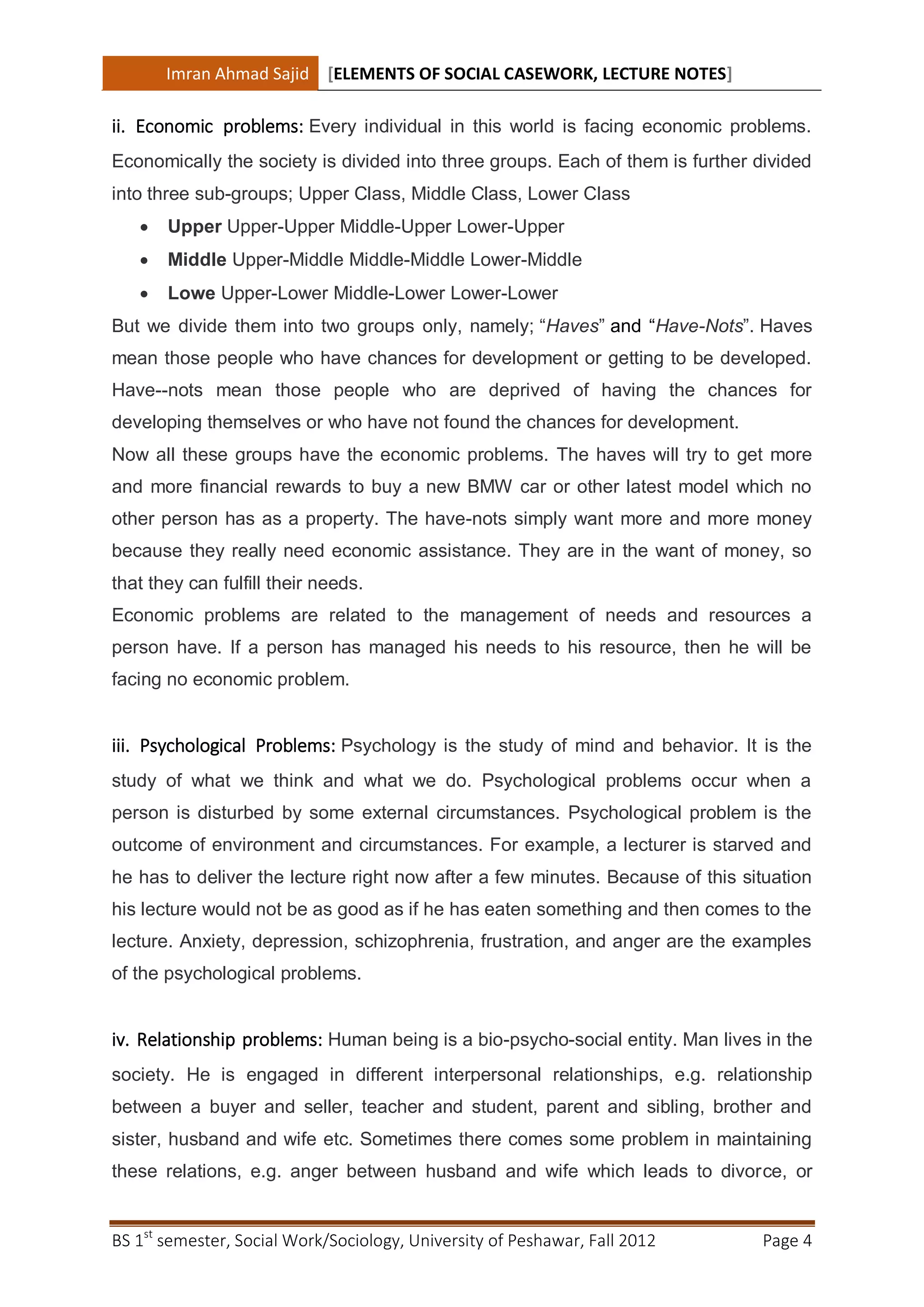 Imran Ahmad Sajid [ELEMENTS OF SOCIAL CASEWORK, LECTURE NOTES]

ii. Economic problems: Every individual in this world is facing economic problems.
Economically the society is divided into three groups. Each of them is further divided
into three sub-groups; Upper Class, Middle Class, Lower Class
      Upper Upper-Upper Middle-Upper Lower-Upper
      Middle Upper-Middle Middle-Middle Lower-Middle
      Lowe Upper-Lower Middle-Lower Lower-Lower
But we divide them into two groups only, namely; “Haves” and “Have-Nots”. Haves
mean those people who have chances for development or getting to be developed.
Have--nots mean those people who are deprived of having the chances for
developing themselves or who have not found the chances for development.
Now all these groups have the economic problems. The haves will try to get more
and more financial rewards to buy a new BMW car or other latest model which no
other person has as a property. The have-nots simply want more and more money
because they really need economic assistance. They are in the want of money, so
that they can fulfill their needs.
Economic problems are related to the management of needs and resources a
person have. If a person has managed his needs to his resource, then he will be
facing no economic problem.


iii. Psychological Problems: Psychology is the study of mind and behavior. It is the
study of what we think and what we do. Psychological problems occur when a
person is disturbed by some external circumstances. Psychological problem is the
outcome of environment and circumstances. For example, a lecturer is starved and
he has to deliver the lecture right now after a few minutes. Because of this situation
his lecture would not be as good as if he has eaten something and then comes to the
lecture. Anxiety, depression, schizophrenia, frustration, and anger are the examples
of the psychological problems.


iv. Relationship problems: Human being is a bio-psycho-social entity. Man lives in the
society. He is engaged in different interpersonal relationships, e.g. relationship
between a buyer and seller, teacher and student, parent and sibling, brother and
sister, husband and wife etc. Sometimes there comes some problem in maintaining
these relations, e.g. anger between husband and wife which leads to divorce, or


BS 1st semester, Social Work/Sociology, University of Peshawar, Fall 2012       Page 4
 