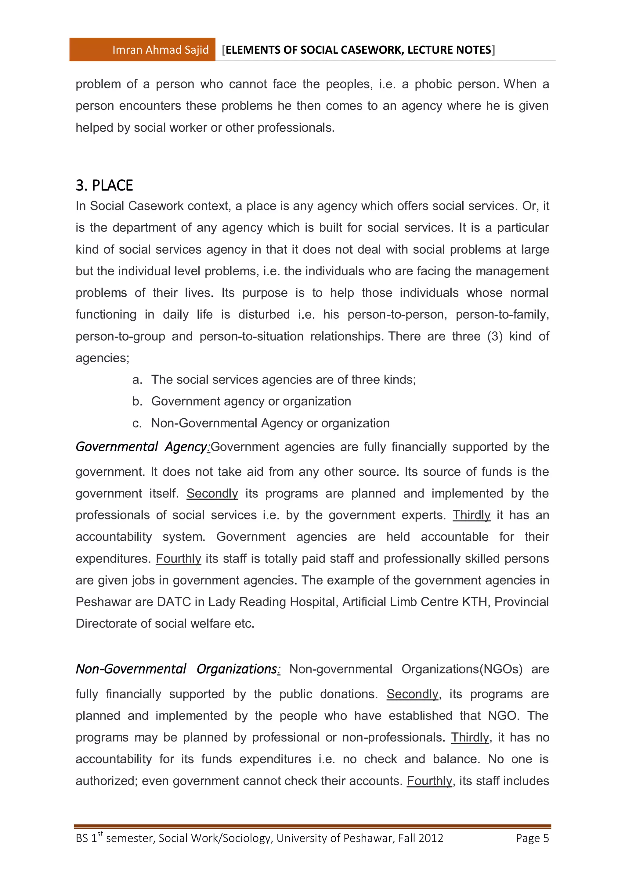 Imran Ahmad Sajid [ELEMENTS OF SOCIAL CASEWORK, LECTURE NOTES]

problem of a person who cannot face the peoples, i.e. a phobic person. When a
person encounters these problems he then comes to an agency where he is given
helped by social worker or other professionals.



3. PLACE
In Social Casework context, a place is any agency which offers social services. Or, it
is the department of any agency which is built for social services. It is a particular
kind of social services agency in that it does not deal with social problems at large
but the individual level problems, i.e. the individuals who are facing the management
problems of their lives. Its purpose is to help those individuals whose normal
functioning in daily life is disturbed i.e. his person-to-person, person-to-family,
person-to-group and person-to-situation relationships. There are three (3) kind of
agencies;
            a. The social services agencies are of three kinds;
            b. Government agency or organization
            c. Non-Governmental Agency or organization
Governmental Agency:Government agencies are fully financially supported by the
government. It does not take aid from any other source. Its source of funds is the
government itself. Secondly its programs are planned and implemented by the
professionals of social services i.e. by the government experts. Thirdly it has an
accountability system. Government agencies are held accountable for their
expenditures. Fourthly its staff is totally paid staff and professionally skilled persons
are given jobs in government agencies. The example of the government agencies in
Peshawar are DATC in Lady Reading Hospital, Artificial Limb Centre KTH, Provincial
Directorate of social welfare etc.


Non-Governmental Organizations: Non-governmental Organizations(NGOs) are
fully financially supported by the public donations. Secondly, its programs are
planned and implemented by the people who have established that NGO. The
programs may be planned by professional or non-professionals. Thirdly, it has no
accountability for its funds expenditures i.e. no check and balance. No one is
authorized; even government cannot check their accounts. Fourthly, its staff includes



BS 1st semester, Social Work/Sociology, University of Peshawar, Fall 2012         Page 5
 