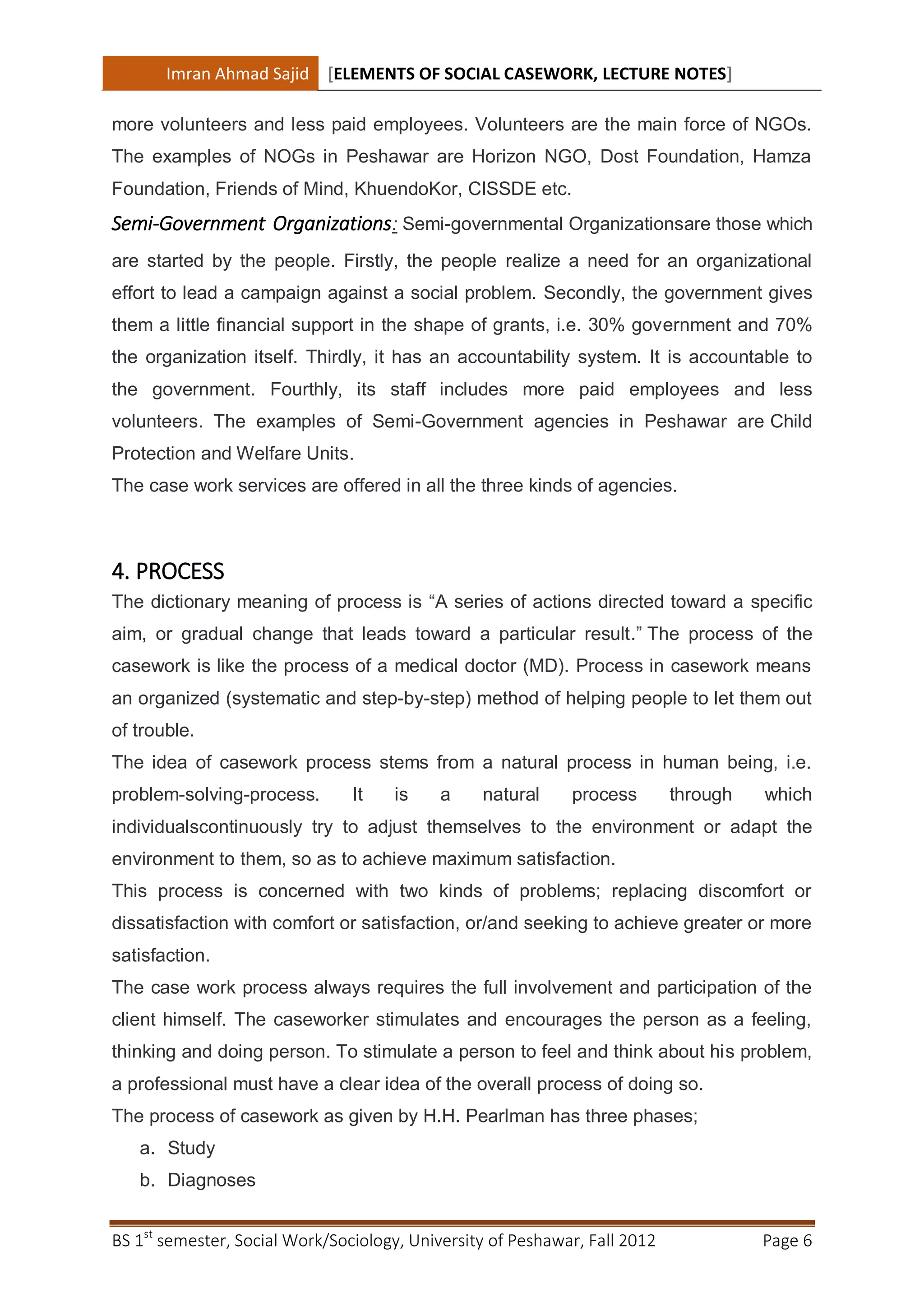 Imran Ahmad Sajid [ELEMENTS OF SOCIAL CASEWORK, LECTURE NOTES]

more volunteers and less paid employees. Volunteers are the main force of NGOs.
The examples of NOGs in Peshawar are Horizon NGO, Dost Foundation, Hamza
Foundation, Friends of Mind, KhuendoKor, CISSDE etc.
Semi-Government Organizations: Semi-governmental Organizationsare those which
are started by the people. Firstly, the people realize a need for an organizational
effort to lead a campaign against a social problem. Secondly, the government gives
them a little financial support in the shape of grants, i.e. 30% government and 70%
the organization itself. Thirdly, it has an accountability system. It is accountable to
the government. Fourthly, its staff includes more paid employees and less
volunteers. The examples of Semi-Government agencies in Peshawar are Child
Protection and Welfare Units.
The case work services are offered in all the three kinds of agencies.



4. PROCESS
The dictionary meaning of process is “A series of actions directed toward a specific
aim, or gradual change that leads toward a particular result.” The process of the
casework is like the process of a medical doctor (MD). Process in casework means
an organized (systematic and step-by-step) method of helping people to let them out
of trouble.
The idea of casework process stems from a natural process in human being, i.e.
problem-solving-process.        It   is     a    natural     process        through   which
individualscontinuously try to adjust themselves to the environment or adapt the
environment to them, so as to achieve maximum satisfaction.
This process is concerned with two kinds of problems; replacing discomfort or
dissatisfaction with comfort or satisfaction, or/and seeking to achieve greater or more
satisfaction.
The case work process always requires the full involvement and participation of the
client himself. The caseworker stimulates and encourages the person as a feeling,
thinking and doing person. To stimulate a person to feel and think about his problem,
a professional must have a clear idea of the overall process of doing so.
The process of casework as given by H.H. Pearlman has three phases;
   a. Study
   b. Diagnoses


BS 1st semester, Social Work/Sociology, University of Peshawar, Fall 2012             Page 6
 