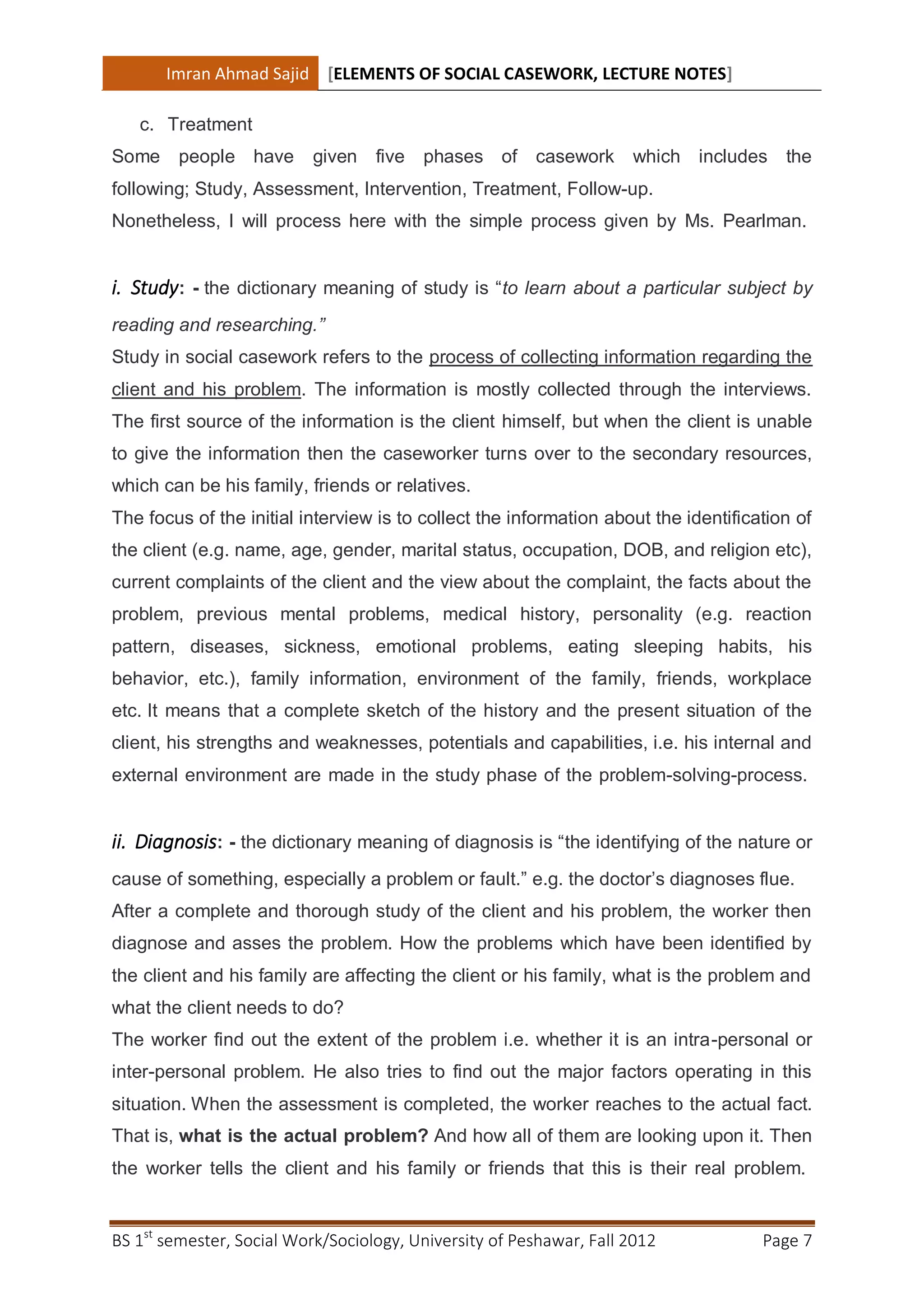 Imran Ahmad Sajid [ELEMENTS OF SOCIAL CASEWORK, LECTURE NOTES]

   c. Treatment
Some    people have       given    five   phases of     casework which includes the
following; Study, Assessment, Intervention, Treatment, Follow-up.
Nonetheless, I will process here with the simple process given by Ms. Pearlman.


i. Study: - the dictionary meaning of study is “to learn about a particular subject by
reading and researching.”
Study in social casework refers to the process of collecting information regarding the
client and his problem. The information is mostly collected through the interviews.
The first source of the information is the client himself, but when the client is unable
to give the information then the caseworker turns over to the secondary resources,
which can be his family, friends or relatives.
The focus of the initial interview is to collect the information about the identification of
the client (e.g. name, age, gender, marital status, occupation, DOB, and religion etc),
current complaints of the client and the view about the complaint, the facts about the
problem, previous mental problems, medical history, personality (e.g. reaction
pattern, diseases, sickness, emotional problems, eating sleeping habits, his
behavior, etc.), family information, environment of the family, friends, workplace
etc. It means that a complete sketch of the history and the present situation of the
client, his strengths and weaknesses, potentials and capabilities, i.e. his internal and
external environment are made in the study phase of the problem-solving-process.


ii. Diagnosis: - the dictionary meaning of diagnosis is “the identifying of the nature or
cause of something, especially a problem or fault.” e.g. the doctor’s diagnoses flue.
After a complete and thorough study of the client and his problem, the worker then
diagnose and asses the problem. How the problems which have been identified by
the client and his family are affecting the client or his family, what is the problem and
what the client needs to do?
The worker find out the extent of the problem i.e. whether it is an intra-personal or
inter-personal problem. He also tries to find out the major factors operating in this
situation. When the assessment is completed, the worker reaches to the actual fact.
That is, what is the actual problem? And how all of them are looking upon it. Then
the worker tells the client and his family or friends that this is their real problem.


BS 1st semester, Social Work/Sociology, University of Peshawar, Fall 2012            Page 7
 