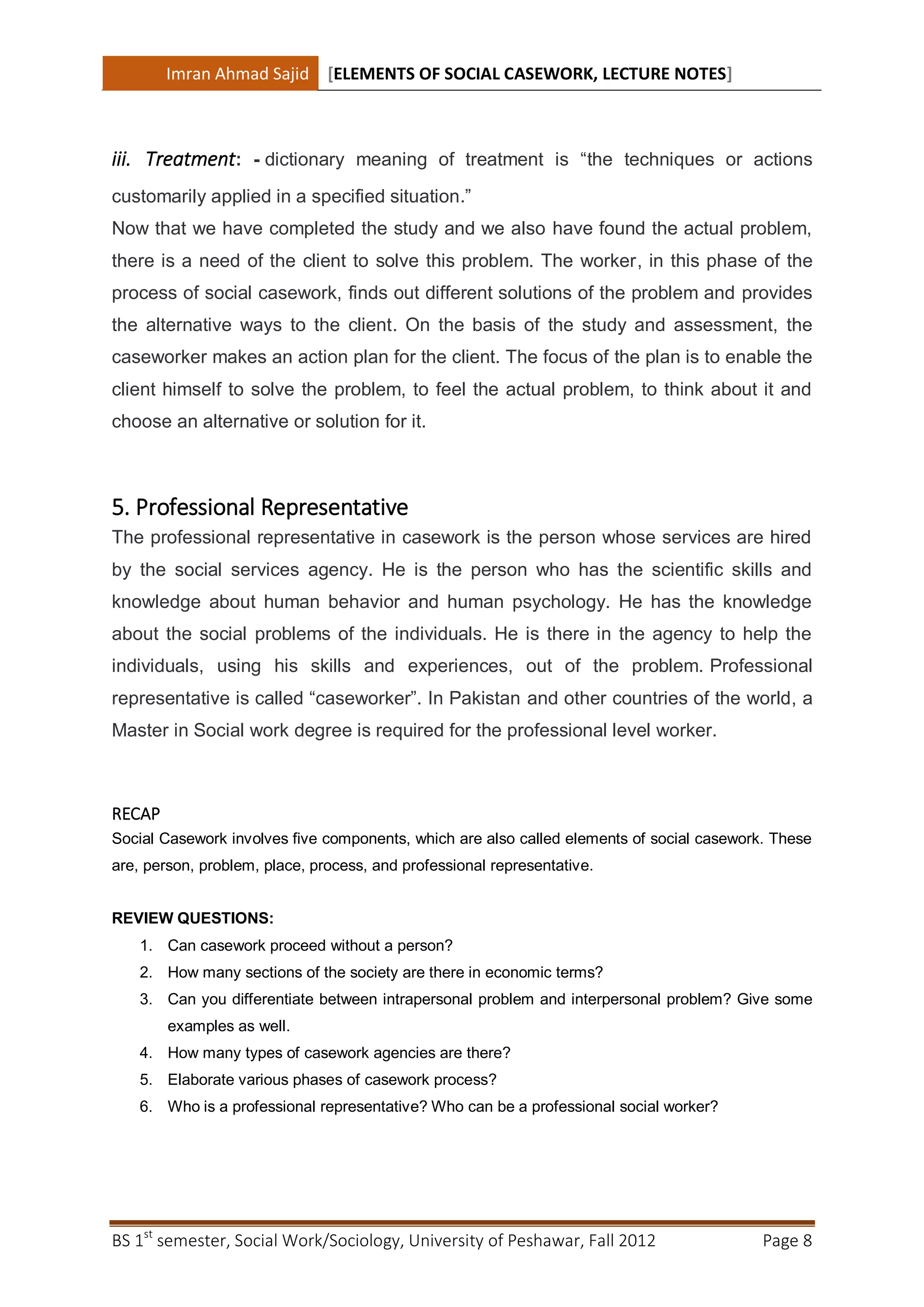 Imran Ahmad Sajid [ELEMENTS OF SOCIAL CASEWORK, LECTURE NOTES]



iii. Treatment: - dictionary meaning of treatment is “the techniques or actions
customarily applied in a specified situation.”
Now that we have completed the study and we also have found the actual problem,
there is a need of the client to solve this problem. The worker, in this phase of the
process of social casework, finds out different solutions of the problem and provides
the alternative ways to the client. On the basis of the study and assessment, the
caseworker makes an action plan for the client. The focus of the plan is to enable the
client himself to solve the problem, to feel the actual problem, to think about it and
choose an alternative or solution for it.



5. Professional Representative
The professional representative in casework is the person whose services are hired
by the social services agency. He is the person who has the scientific skills and
knowledge about human behavior and human psychology. He has the knowledge
about the social problems of the individuals. He is there in the agency to help the
individuals, using his skills and experiences, out of the problem. Professional
representative is called “caseworker”. In Pakistan and other countries of the world, a
Master in Social work degree is required for the professional level worker.



RECAP
Social Casework involves five components, which are also called elements of social casework. These
are, person, problem, place, process, and professional representative.


REVIEW QUESTIONS:
    1. Can casework proceed without a person?
    2. How many sections of the society are there in economic terms?
    3. Can you differentiate between intrapersonal problem and interpersonal problem? Give some
        examples as well.
    4. How many types of casework agencies are there?
    5. Elaborate various phases of casework process?
    6. Who is a professional representative? Who can be a professional social worker?




BS 1st semester, Social Work/Sociology, University of Peshawar, Fall 2012                  Page 8
 