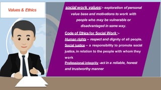 Values & Ethics
LIVE
social work values:- exploration of personal
value base and motivations to work with
people who may be vulnerable or
disadvantaged in some way.
Code of Ethicsfor Social Work :-
Human rights – respect and dignity of all people.
Social justice – a responsibility to promote social
justice, in relation to the people with whom they
work
Professional integrity -act in a reliable, honest
and trustworthy manner
 