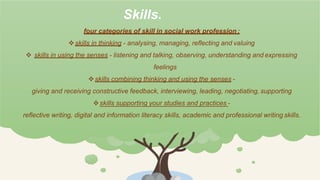 Skills.
four categories of skill in social work profession :
skills in thinking - analysing, managing, reflecting and valuing
 skills in using the senses - listening and talking, observing, understanding and expressing
feelings
skills combining thinking and using the senses -
giving and receiving constructive feedback, interviewing, leading, negotiating, supporting
skills supporting your studies and practices -
reflective writing, digital and information literacy skills, academic and professional writing skills.
 