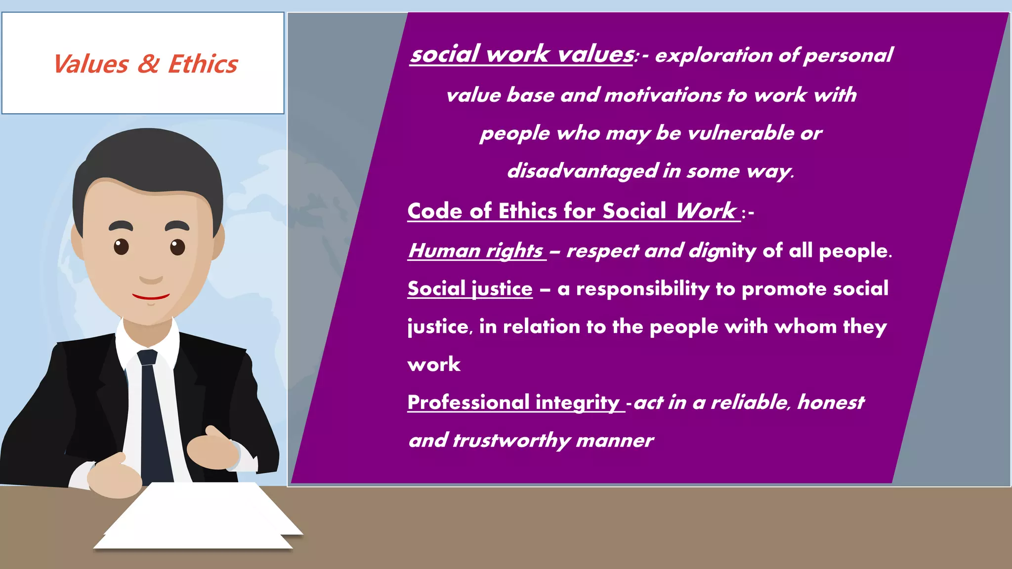 Values & Ethics
LIVE
social work values:- exploration of personal
value base and motivations to work with
people who may be vulnerable or
disadvantaged in some way.
Code of Ethics for Social Work :-
Human rights – respect and dignity of all people.
Social justice – a responsibility to promote social
justice, in relation to the people with whom they
work
Professional integrity -act in a reliable, honest
and trustworthy manner
 