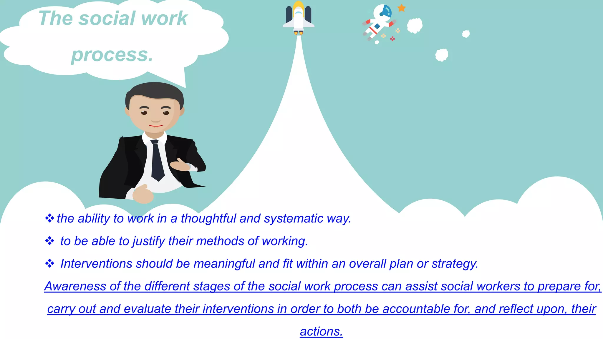 the ability to work in a thoughtful and systematic way.
 to be able to justify their methods of working.
 Interventions should be meaningful and fit within an overall plan or strategy.
Awareness of the different stages of the social work process can assist social workers to prepare for,
carry out and evaluate their interventions in order to both be accountable for, and reflect upon, their
actions.
The social work
process.
 