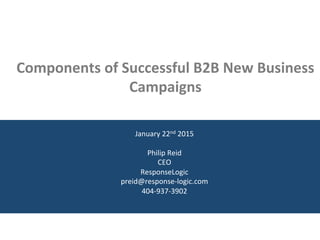  	
  
	
  	
  
	
  	
  
Components	
  of	
  Successful	
  B2B	
  New	
  Business	
  
Campaigns	
  
January	
  22nd	
  2015	
  
	
  
Philip	
  Reid	
  
CEO	
  
ResponseLogic	
  
preid@response-­‐logic.com	
  
404-­‐937-­‐3902	
  
	
  
 
