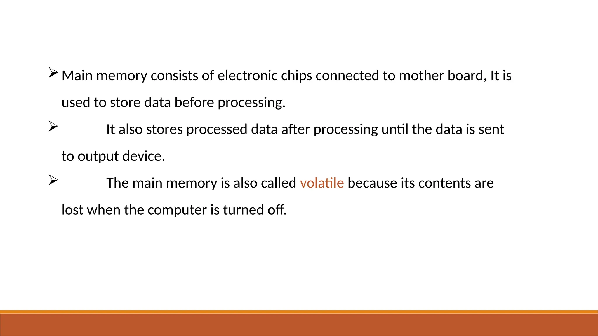 Main memory consists of electronic chips connected to mother board, It is
used to store data before processing.
 It also stores processed data after processing until the data is sent
to output device.
 The main memory is also called volatile because its contents are
lost when the computer is turned off.
 