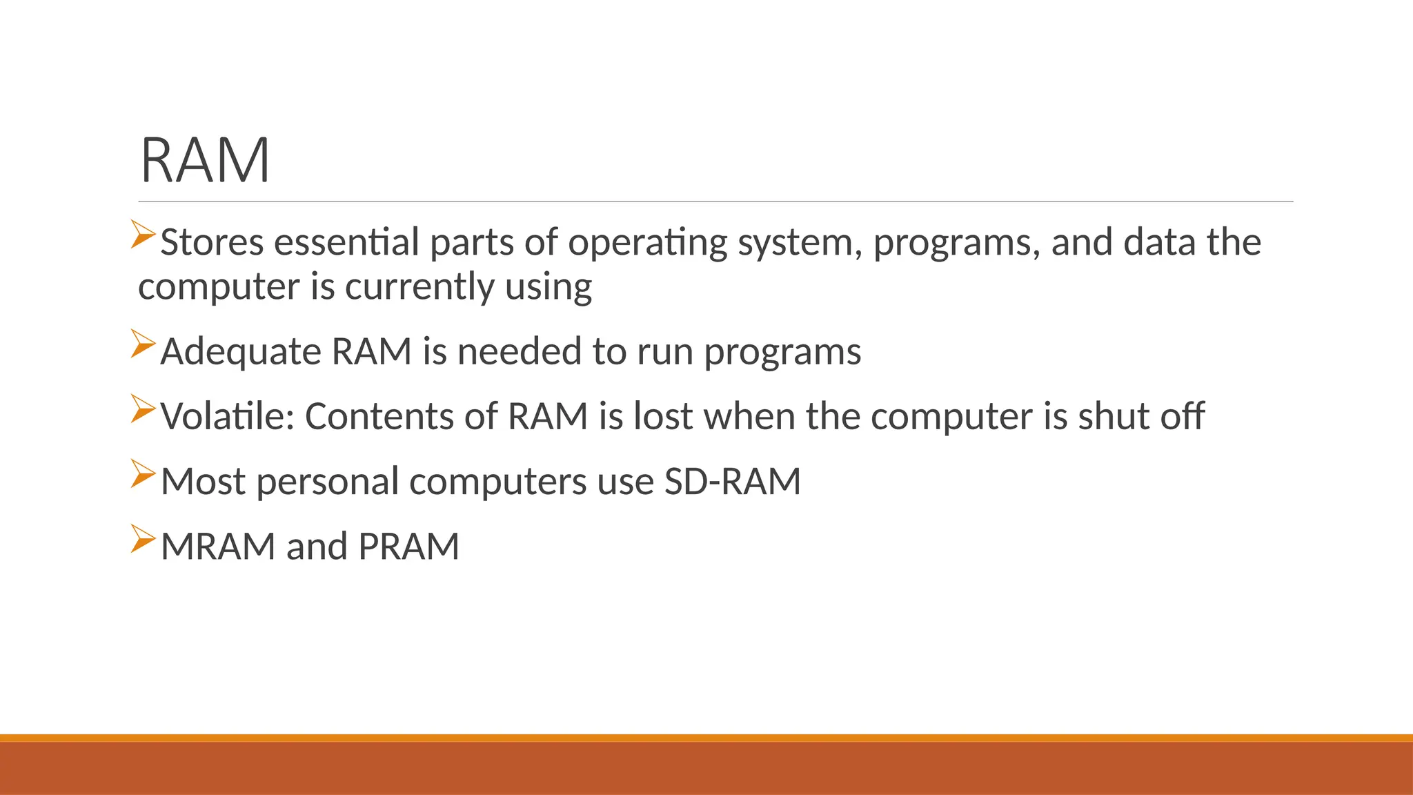 RAM
Stores essential parts of operating system, programs, and data the
computer is currently using
Adequate RAM is needed to run programs
Volatile: Contents of RAM is lost when the computer is shut off
Most personal computers use SD-RAM
MRAM and PRAM
 