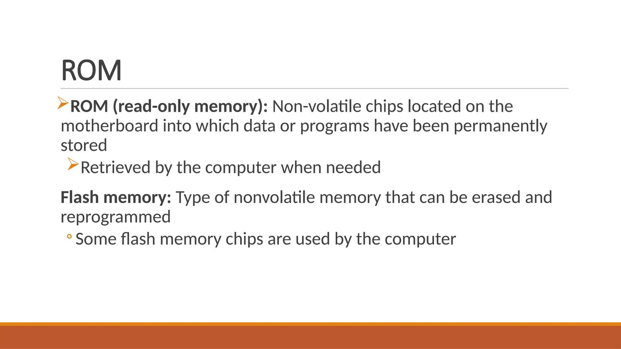 ROM
ROM (read-only memory): Non-volatile chips located on the
motherboard into which data or programs have been permanently
stored
Retrieved by the computer when needed
Flash memory: Type of nonvolatile memory that can be erased and
reprogrammed
◦ Some flash memory chips are used by the computer
 
