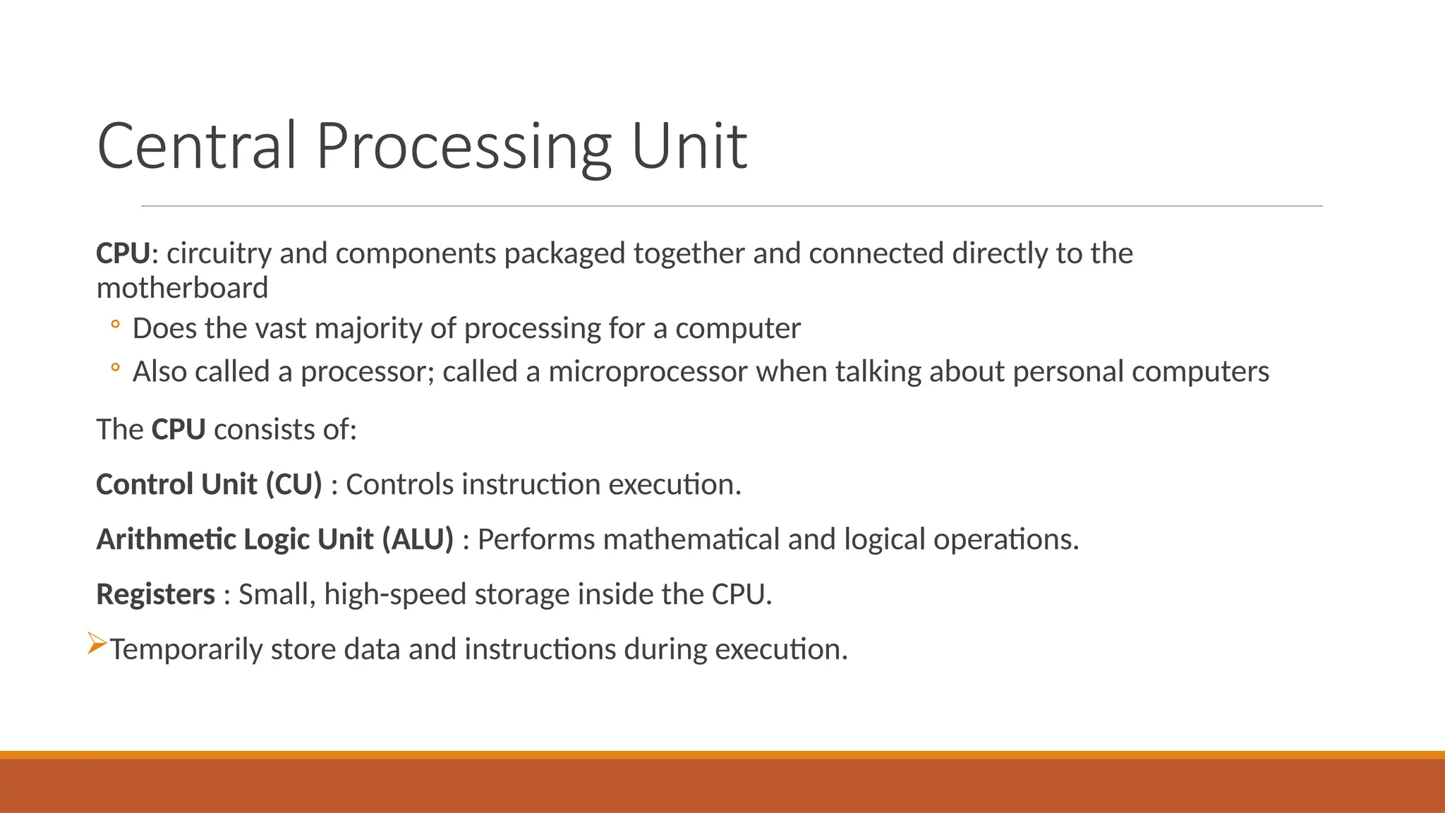 Central Processing Unit
CPU: circuitry and components packaged together and connected directly to the
motherboard
◦ Does the vast majority of processing for a computer
◦ Also called a processor; called a microprocessor when talking about personal computers
The CPU consists of:
Control Unit (CU) : Controls instruction execution.
Arithmetic Logic Unit (ALU) : Performs mathematical and logical operations.
Registers : Small, high-speed storage inside the CPU.
Temporarily store data and instructions during execution.
 