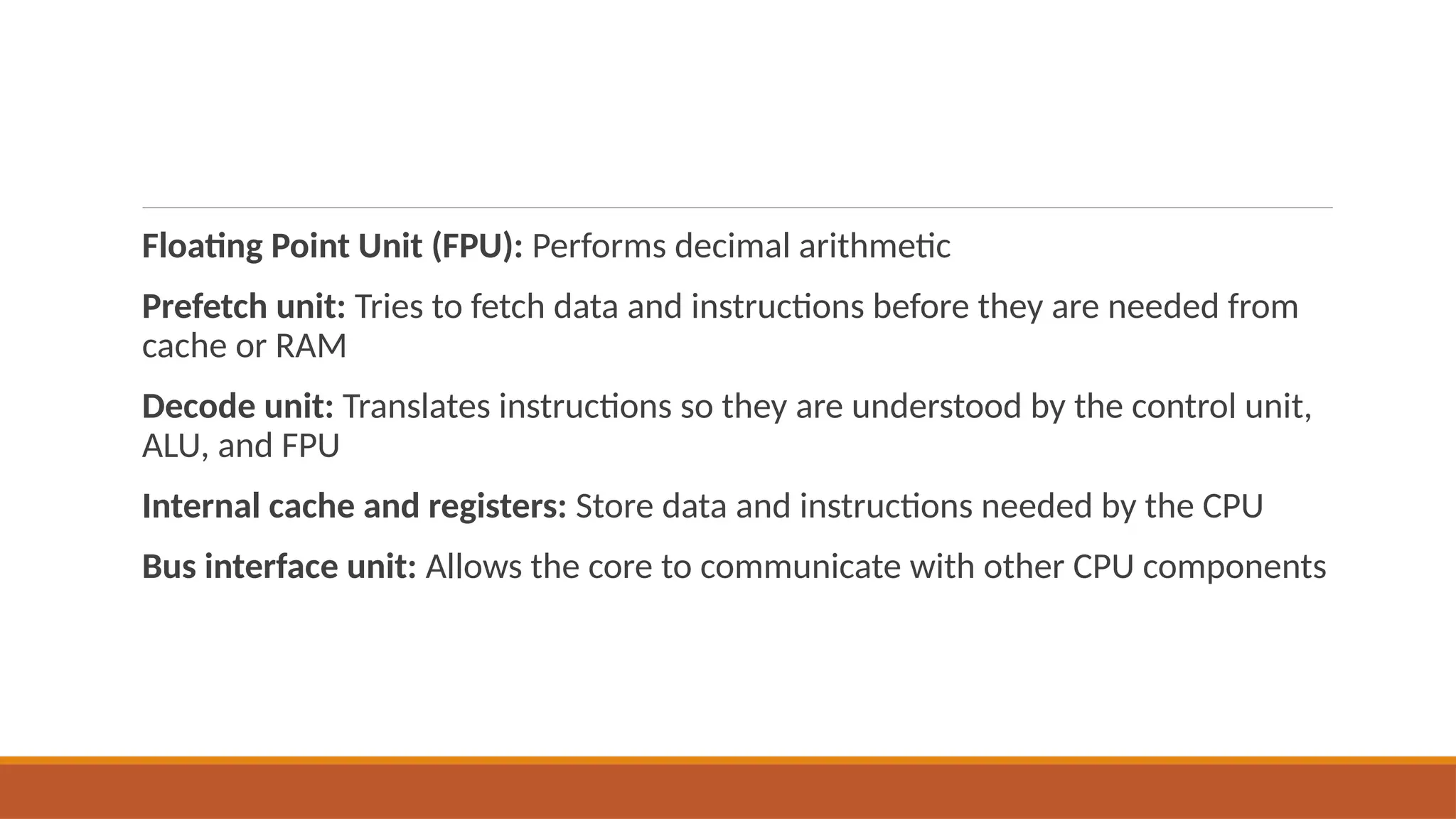 Floating Point Unit (FPU): Performs decimal arithmetic
Prefetch unit: Tries to fetch data and instructions before they are needed from
cache or RAM
Decode unit: Translates instructions so they are understood by the control unit,
ALU, and FPU
Internal cache and registers: Store data and instructions needed by the CPU
Bus interface unit: Allows the core to communicate with other CPU components
 