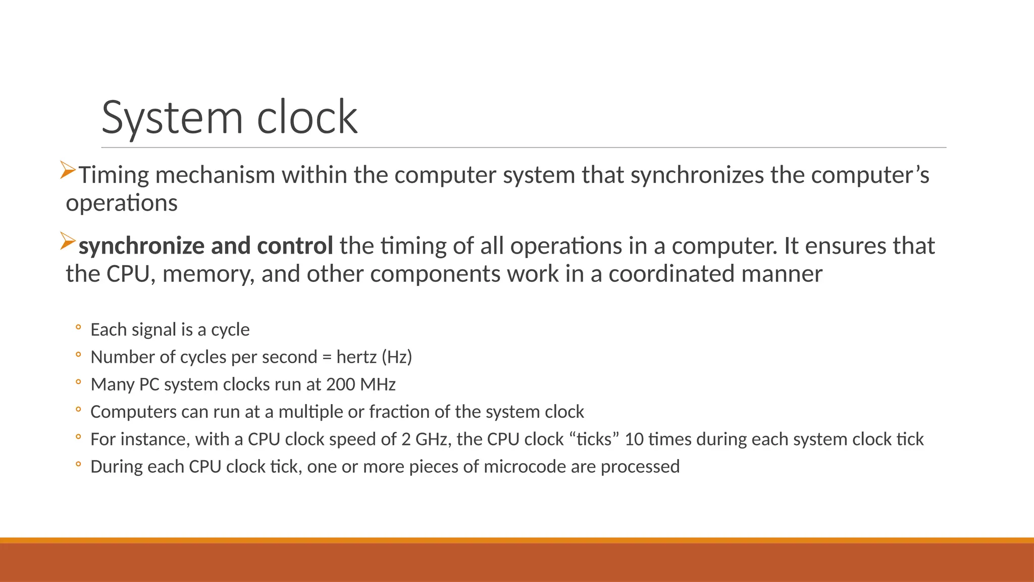 System clock
Timing mechanism within the computer system that synchronizes the computer’s
operations
synchronize and control the timing of all operations in a computer. It ensures that
the CPU, memory, and other components work in a coordinated manner
◦ Each signal is a cycle
◦ Number of cycles per second = hertz (Hz)
◦ Many PC system clocks run at 200 MHz
◦ Computers can run at a multiple or fraction of the system clock
◦ For instance, with a CPU clock speed of 2 GHz, the CPU clock “ticks” 10 times during each system clock tick
◦ During each CPU clock tick, one or more pieces of microcode are processed
 