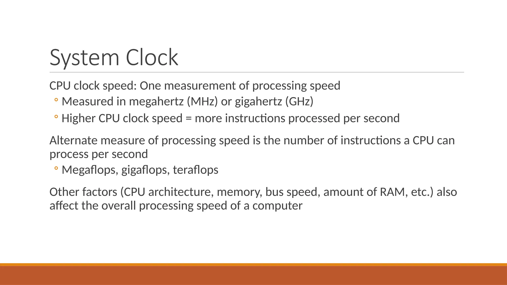 System Clock
CPU clock speed: One measurement of processing speed
◦ Measured in megahertz (MHz) or gigahertz (GHz)
◦ Higher CPU clock speed = more instructions processed per second
Alternate measure of processing speed is the number of instructions a CPU can
process per second
◦ Megaflops, gigaflops, teraflops
Other factors (CPU architecture, memory, bus speed, amount of RAM, etc.) also
affect the overall processing speed of a computer
 