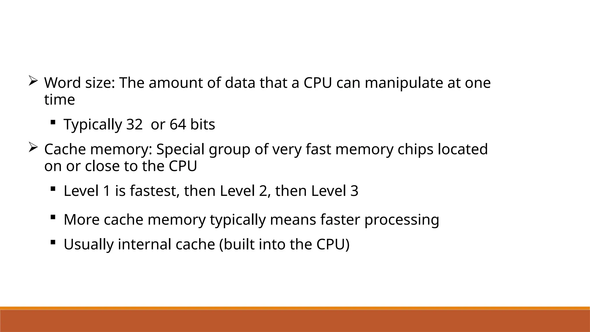 Word size: The amount of data that a CPU can manipulate at one
time
 Typically 32 or 64 bits
 Cache memory: Special group of very fast memory chips located
on or close to the CPU
 Level 1 is fastest, then Level 2, then Level 3
 More cache memory typically means faster processing
 Usually internal cache (built into the CPU)
 