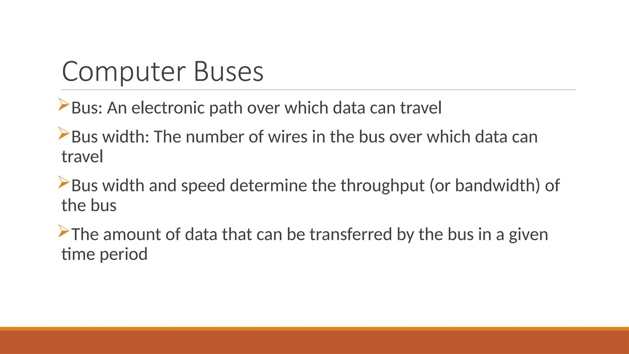 Computer Buses
Bus: An electronic path over which data can travel
Bus width: The number of wires in the bus over which data can
travel
Bus width and speed determine the throughput (or bandwidth) of
the bus
The amount of data that can be transferred by the bus in a given
time period
 